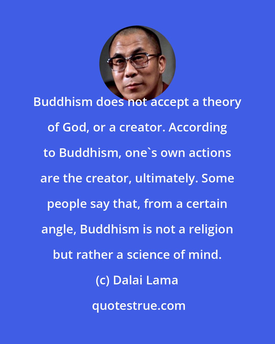 Dalai Lama: Buddhism does not accept a theory of God, or a creator. According to Buddhism, one's own actions are the creator, ultimately. Some people say that, from a certain angle, Buddhism is not a religion but rather a science of mind.