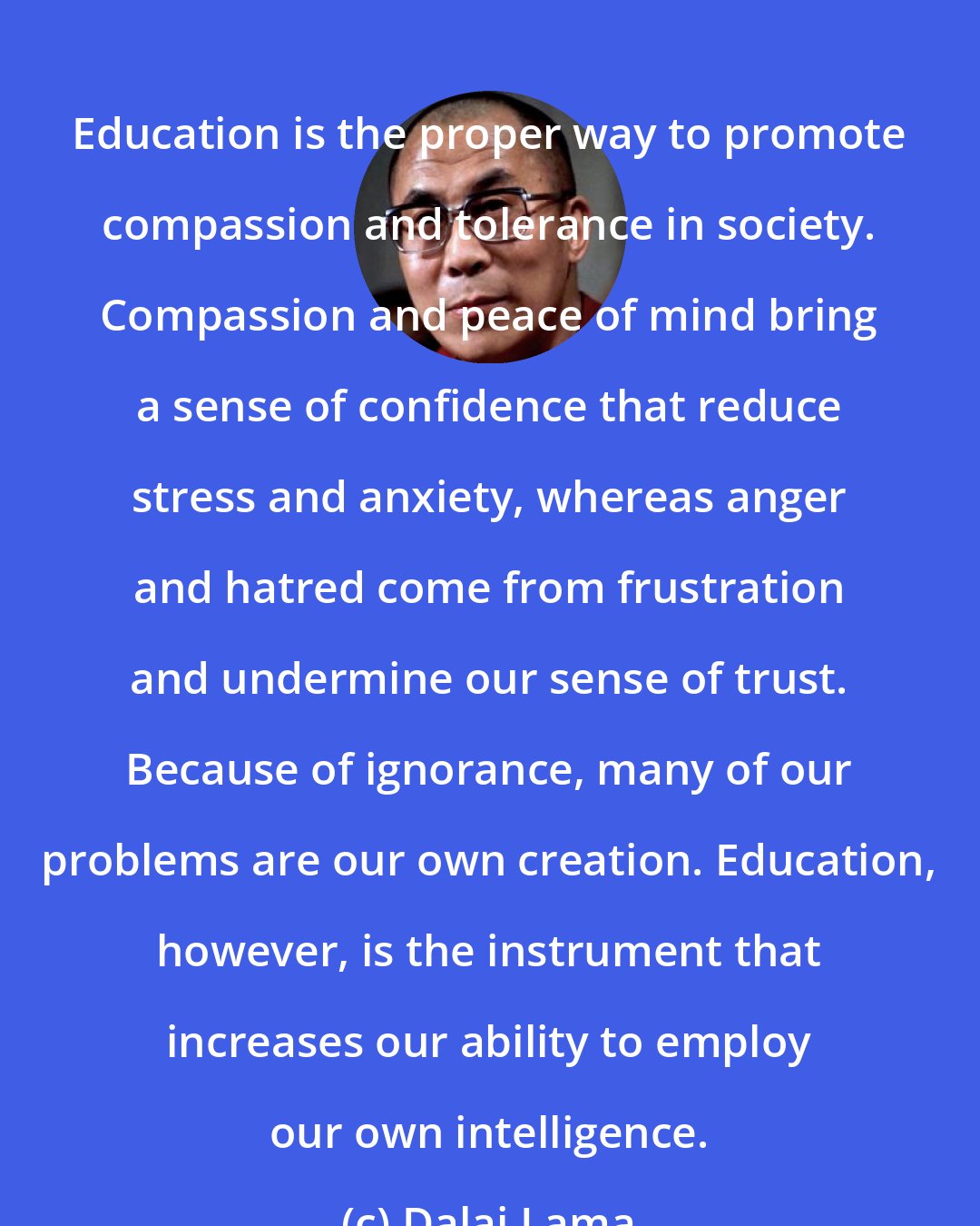 Dalai Lama: Education is the proper way to promote compassion and tolerance in society. Compassion and peace of mind bring a sense of confidence that reduce stress and anxiety, whereas anger and hatred come from frustration and undermine our sense of trust. Because of ignorance, many of our problems are our own creation. Education, however, is the instrument that increases our ability to employ our own intelligence.