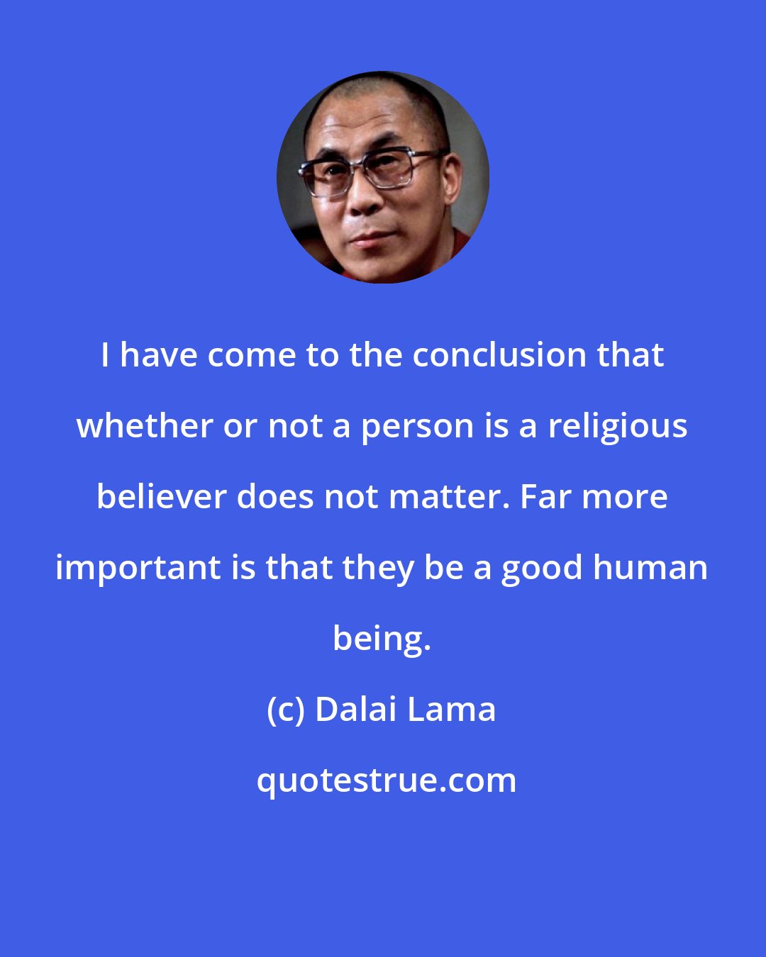 Dalai Lama: I have come to the conclusion that whether or not a person is a religious believer does not matter. Far more important is that they be a good human being.