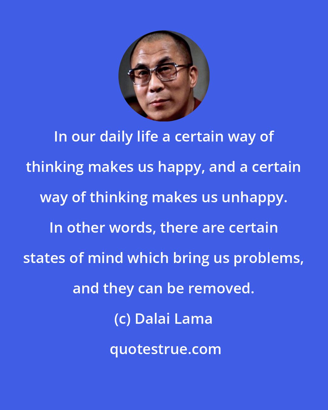 Dalai Lama: In our daily life a certain way of thinking makes us happy, and a certain way of thinking makes us unhappy. In other words, there are certain states of mind which bring us problems, and they can be removed.