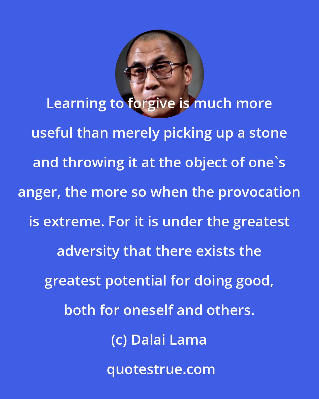 Dalai Lama: Learning to forgive is much more useful than merely picking up a stone and throwing it at the object of one's anger, the more so when the provocation is extreme. For it is under the greatest adversity that there exists the greatest potential for doing good, both for oneself and others.