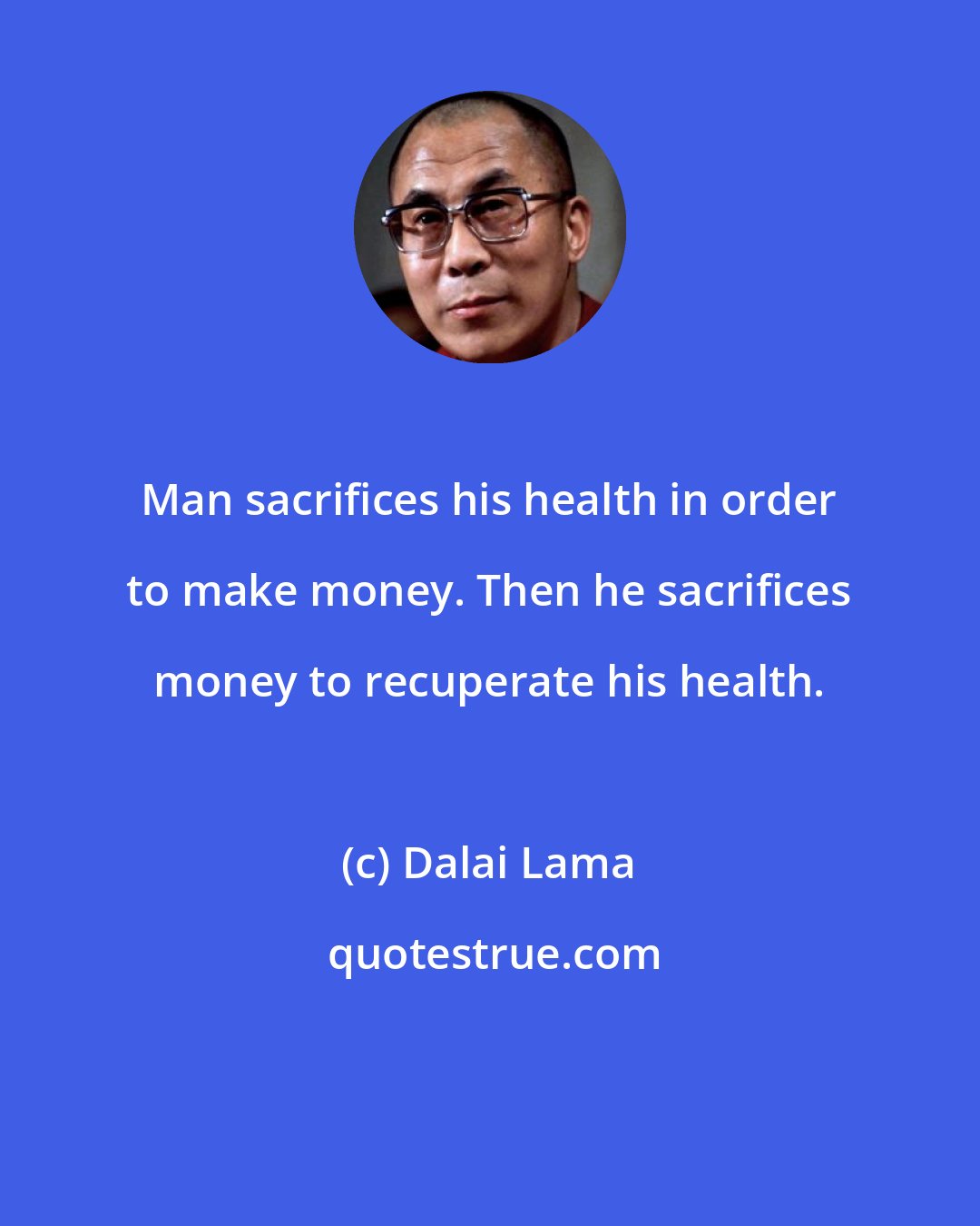 Dalai Lama: Man sacrifices his health in order to make money. Then he sacrifices money to recuperate his health.