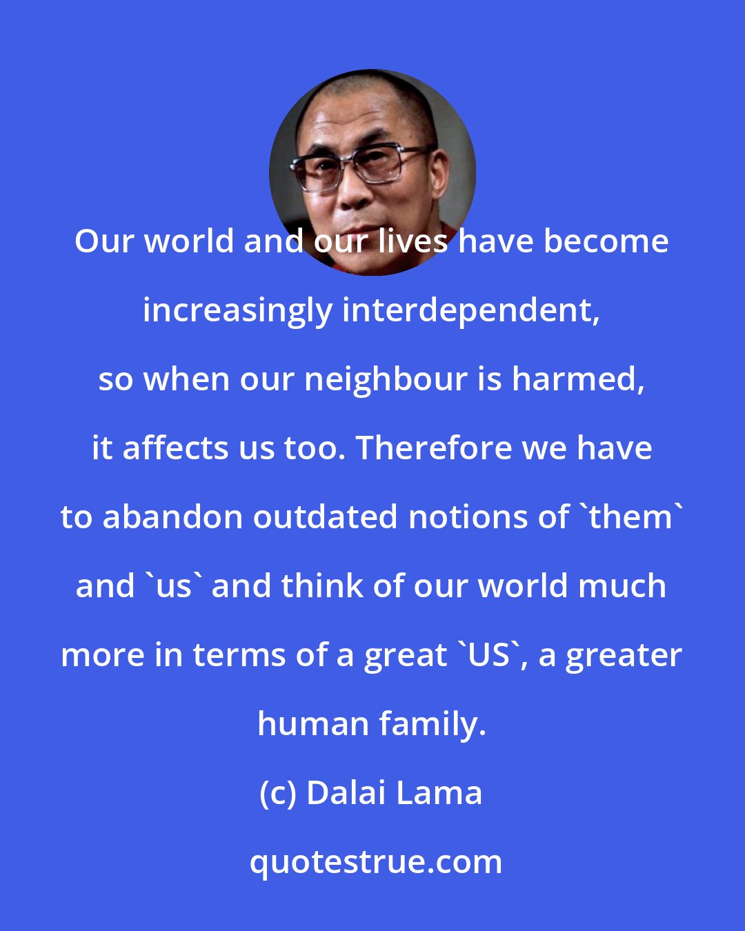 Dalai Lama: Our world and our lives have become increasingly interdependent, so when our neighbour is harmed, it affects us too. Therefore we have to abandon outdated notions of 'them' and 'us' and think of our world much more in terms of a great 'US', a greater human family.