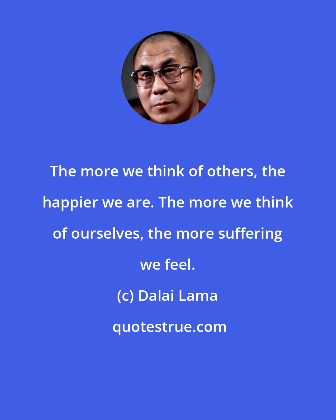 Dalai Lama: The more we think of others, the happier we are. The more we think of ourselves, the more suffering we feel.