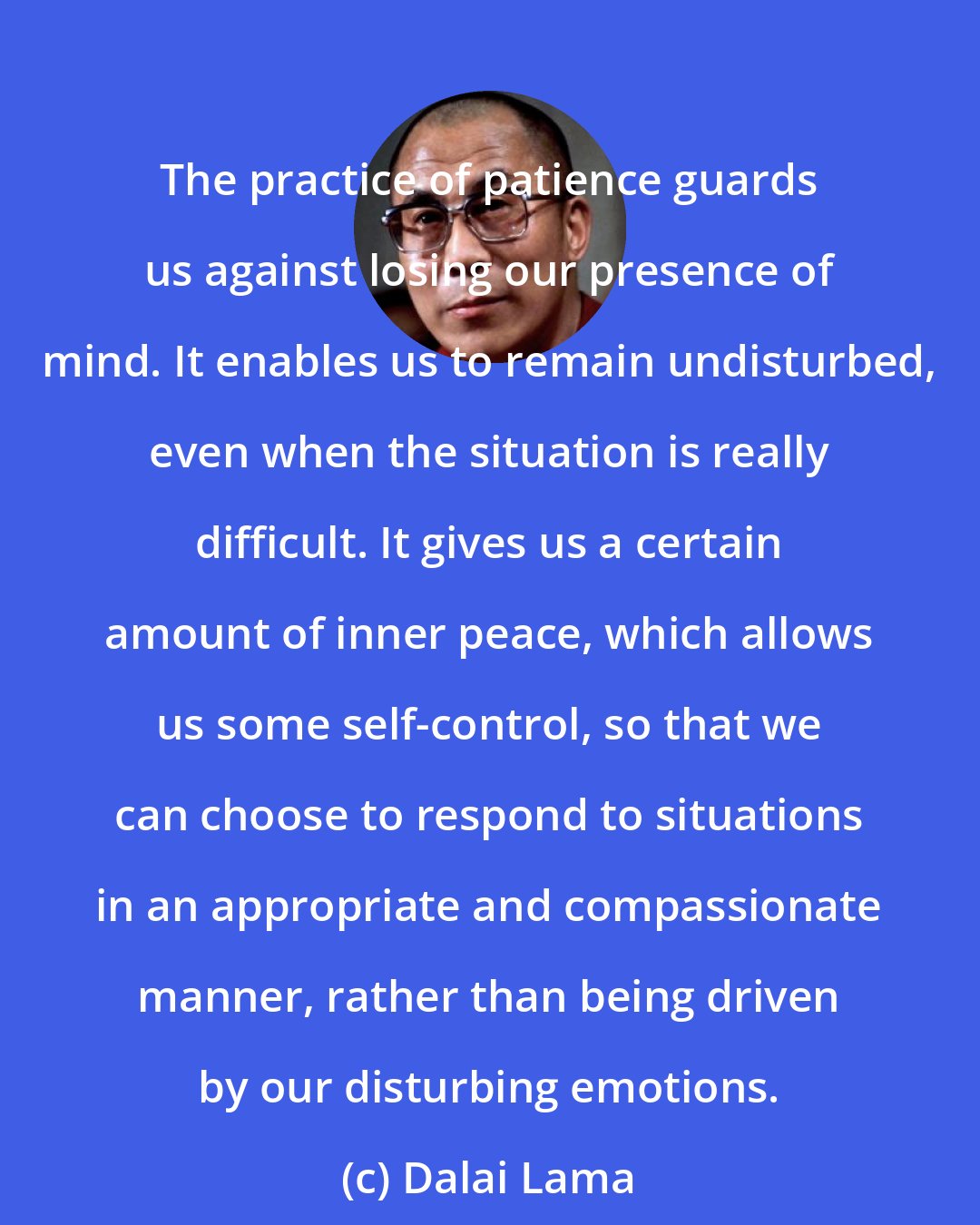 Dalai Lama: The practice of patience guards us against losing our presence of mind. It enables us to remain undisturbed, even when the situation is really difficult. It gives us a certain amount of inner peace, which allows us some self-control, so that we can choose to respond to situations in an appropriate and compassionate manner, rather than being driven by our disturbing emotions.