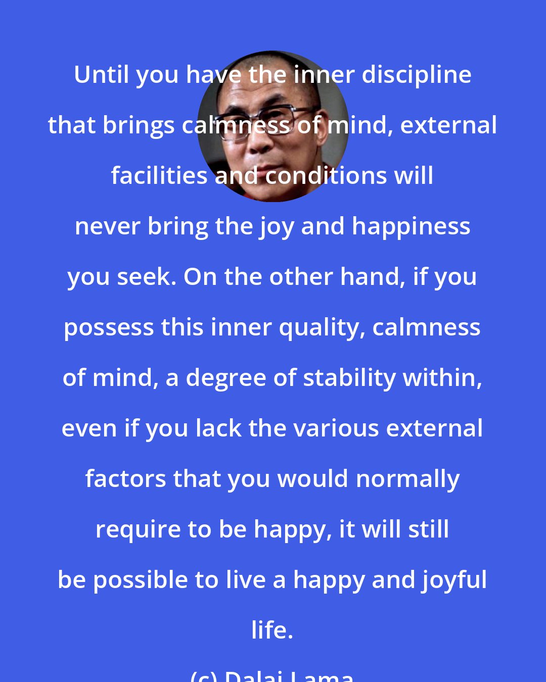 Dalai Lama: Until you have the inner discipline that brings calmness of mind, external facilities and conditions will never bring the joy and happiness you seek. On the other hand, if you possess this inner quality, calmness of mind, a degree of stability within, even if you lack the various external factors that you would normally require to be happy, it will still be possible to live a happy and joyful life.