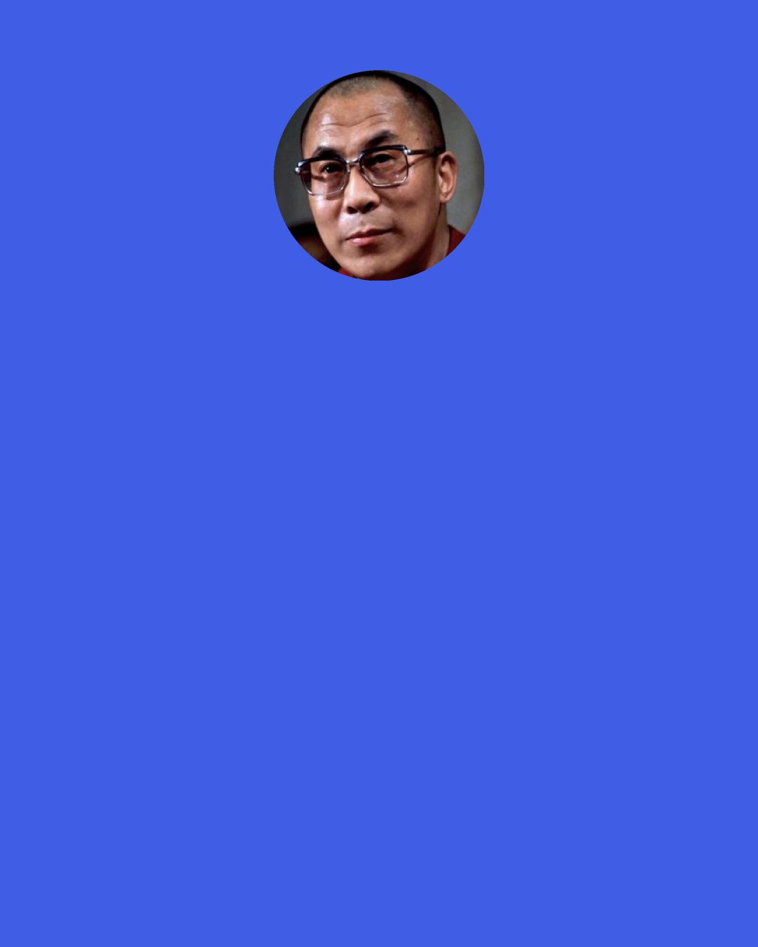 Dalai Lama: We human beings are social beings. We come into the world as the result of others’ actions. We survive here in dependence on others. Whether we like it or not, there is hardly a moment of our lives when we do not benefit from others’ activities. For this reason, it is hardly surprising that most of our happiness arises in the context of our relationships with others.