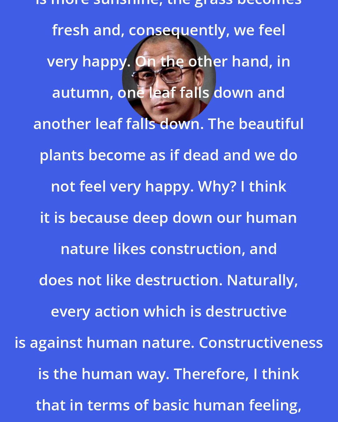 Dalai Lama: When the days become longer and there is more sunshine, the grass becomes fresh and, consequently, we feel very happy. On the other hand, in autumn, one leaf falls down and another leaf falls down. The beautiful plants become as if dead and we do not feel very happy. Why? I think it is because deep down our human nature likes construction, and does not like destruction. Naturally, every action which is destructive is against human nature. Constructiveness is the human way. Therefore, I think that in terms of basic human feeling, violence is not good. Non-violence is the only way.