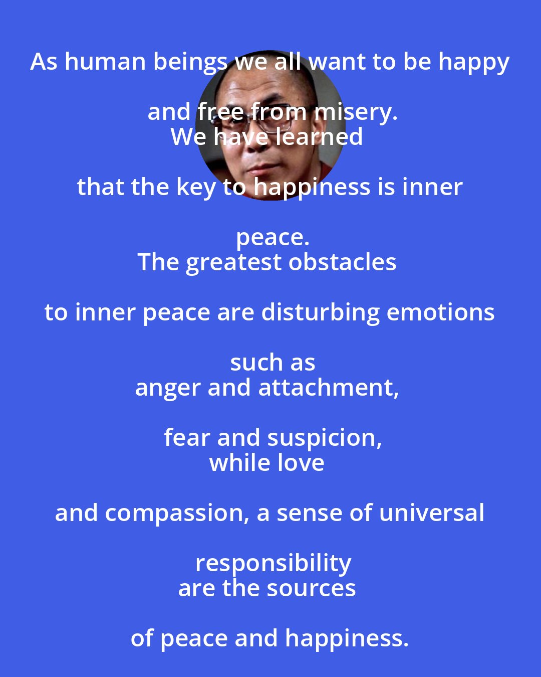 Dalai Lama: As human beings we all want to be happy and free from misery.
We have learned that the key to happiness is inner peace.
The greatest obstacles to inner peace are disturbing emotions such as
anger and attachment, fear and suspicion,
while love and compassion, a sense of universal responsibility
are the sources of peace and happiness.