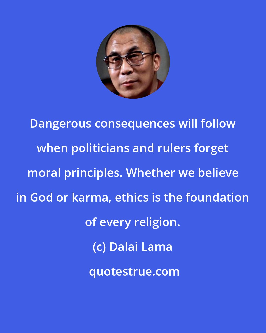 Dalai Lama: Dangerous consequences will follow when politicians and rulers forget moral principles. Whether we believe in God or karma, ethics is the foundation of every religion.