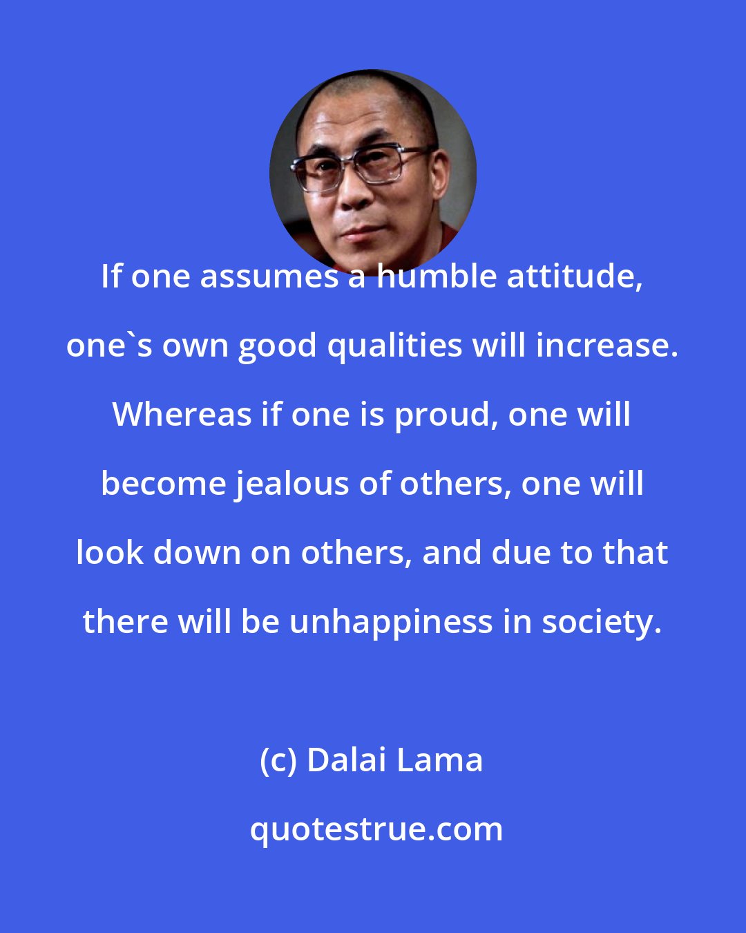 Dalai Lama: If one assumes a humble attitude, one's own good qualities will increase. Whereas if one is proud, one will become jealous of others, one will look down on others, and due to that there will be unhappiness in society.