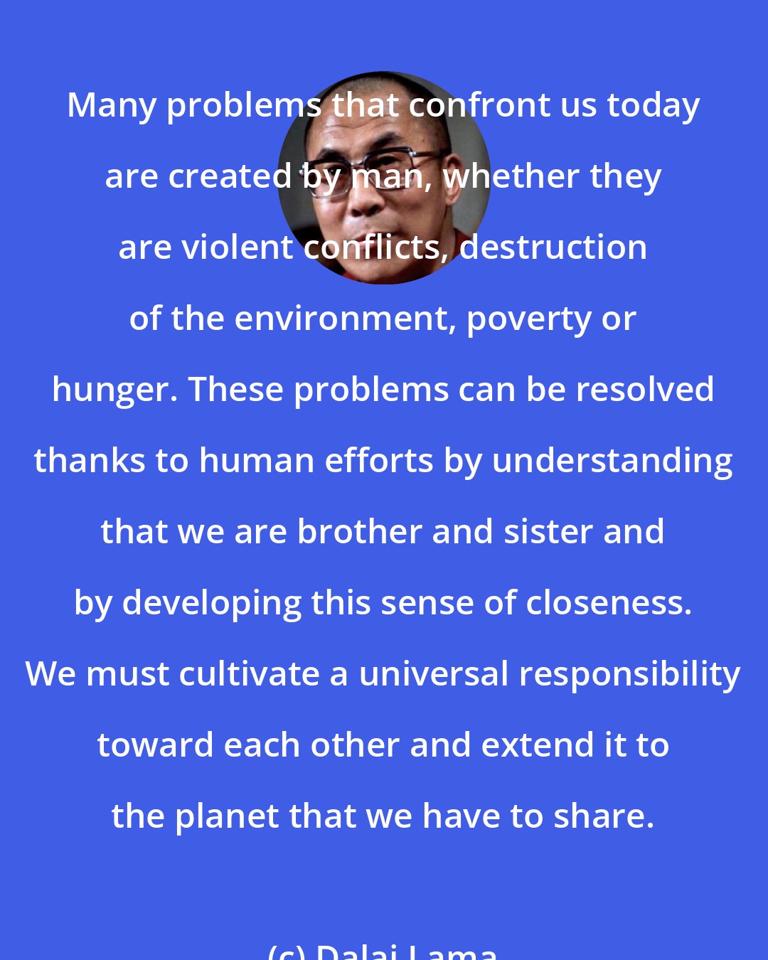 Dalai Lama: Many problems that confront us today are created by man, whether they are violent conflicts, destruction of the environment, poverty or hunger. These problems can be resolved thanks to human efforts by understanding that we are brother and sister and by developing this sense of closeness. We must cultivate a universal responsibility toward each other and extend it to the planet that we have to share.