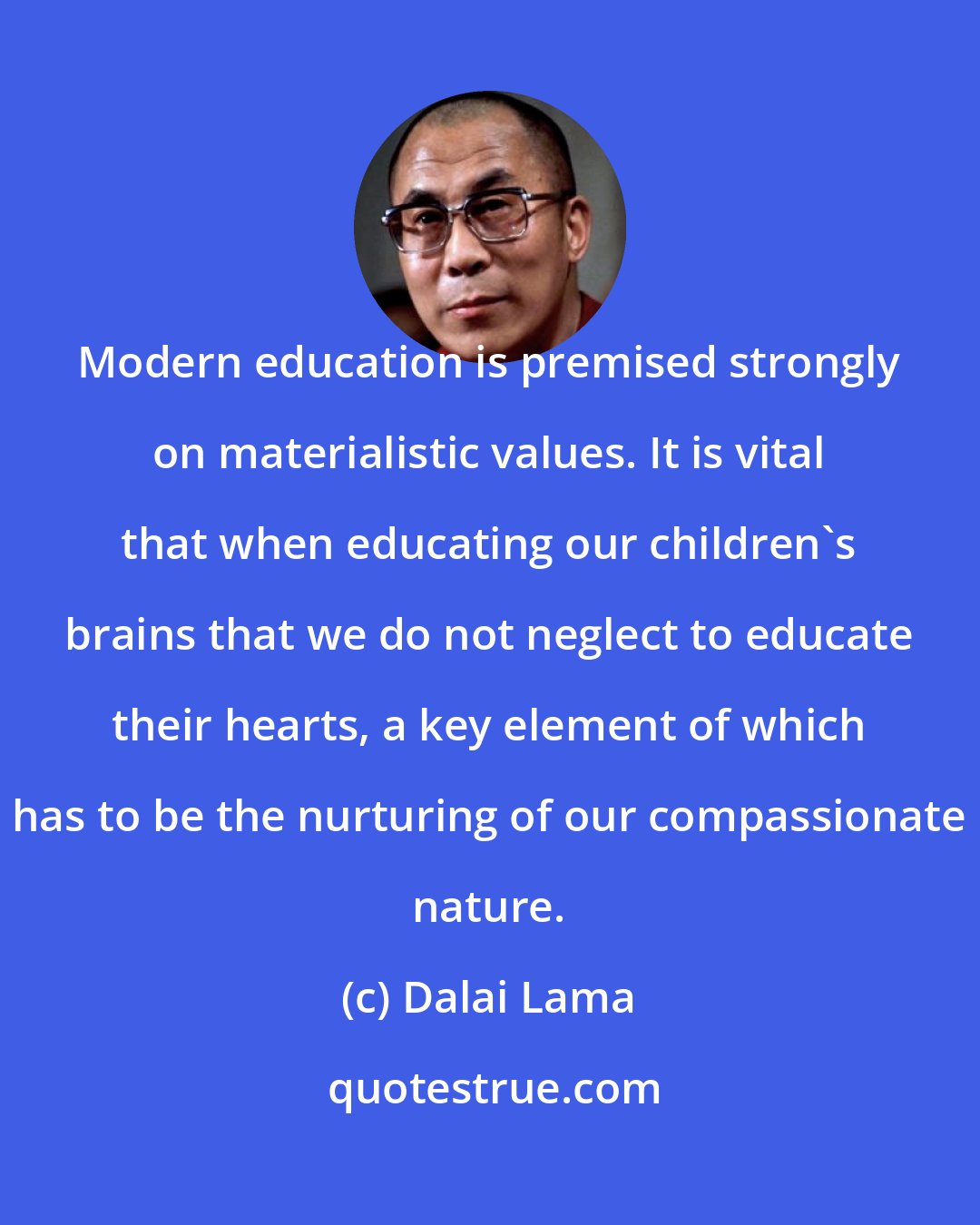 Dalai Lama: Modern education is premised strongly on materialistic values. It is vital that when educating our children's brains that we do not neglect to educate their hearts, a key element of which has to be the nurturing of our compassionate nature.