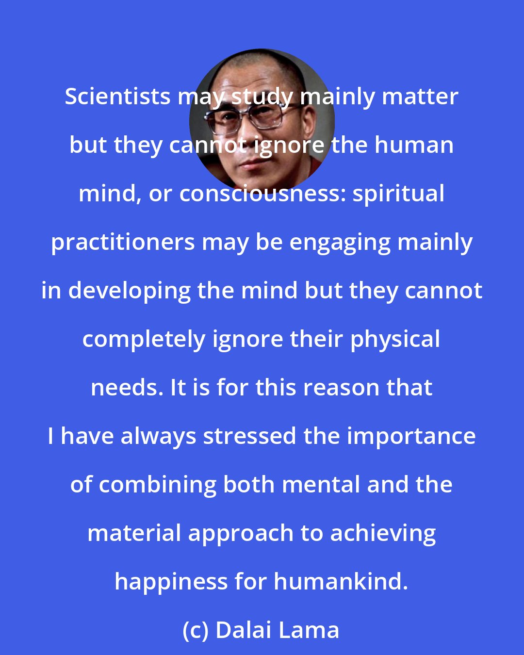 Dalai Lama: Scientists may study mainly matter but they cannot ignore the human mind, or consciousness: spiritual practitioners may be engaging mainly in developing the mind but they cannot completely ignore their physical needs. It is for this reason that I have always stressed the importance of combining both mental and the material approach to achieving happiness for humankind.