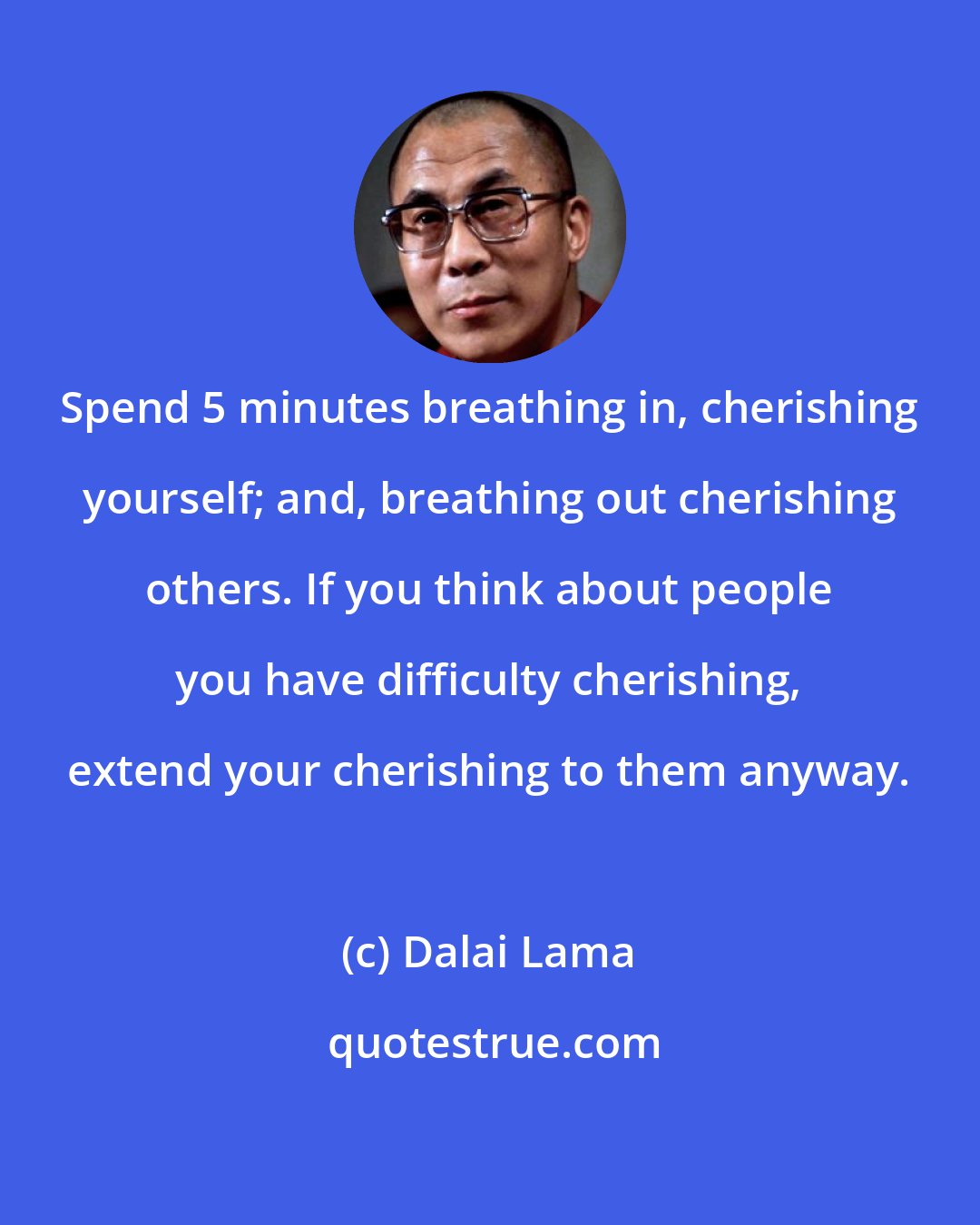 Dalai Lama: Spend 5 minutes breathing in, cherishing yourself; and, breathing out cherishing others. If you think about people you have difficulty cherishing, extend your cherishing to them anyway.