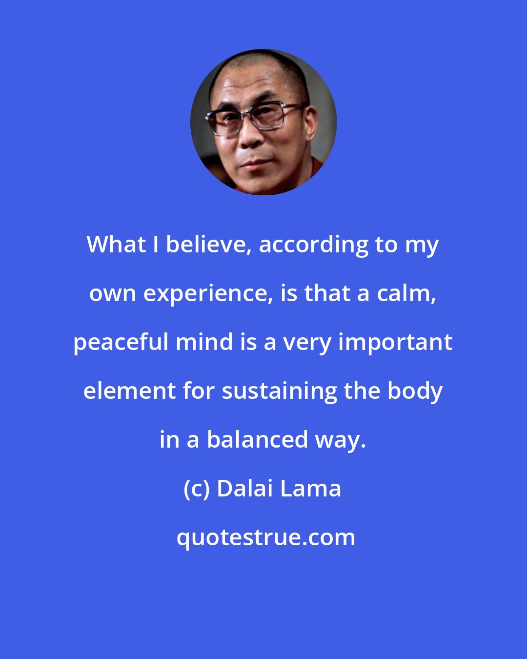 Dalai Lama: What I believe, according to my own experience, is that a calm, peaceful mind is a very important element for sustaining the body in a balanced way.