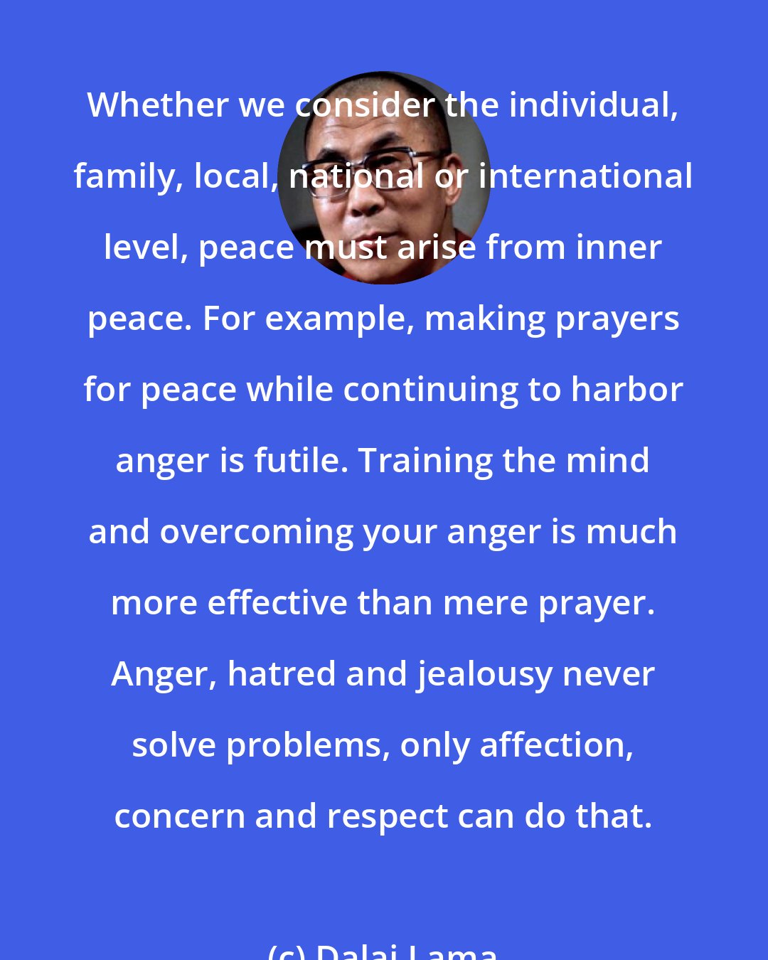 Dalai Lama: Whether we consider the individual, family, local, national or international level, peace must arise from inner peace. For example, making prayers for peace while continuing to harbor anger is futile. Training the mind and overcoming your anger is much more effective than mere prayer. Anger, hatred and jealousy never solve problems, only affection, concern and respect can do that.