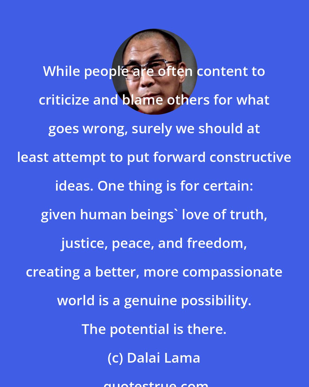Dalai Lama: While people are often content to criticize and blame others for what goes wrong, surely we should at least attempt to put forward constructive ideas. One thing is for certain: given human beings' love of truth, justice, peace, and freedom, creating a better, more compassionate world is a genuine possibility. The potential is there.