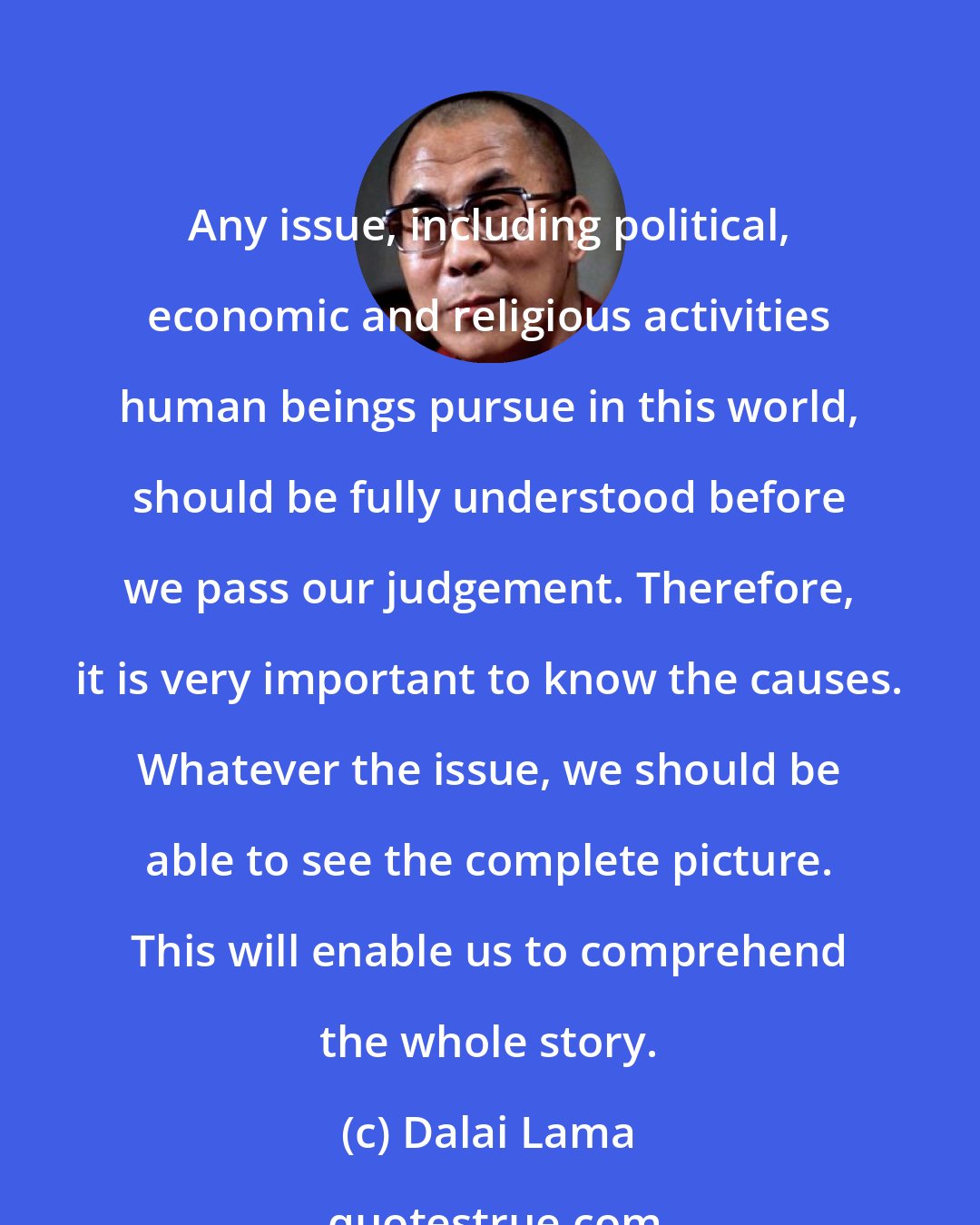 Dalai Lama: Any issue, including political, economic and religious activities human beings pursue in this world, should be fully understood before we pass our judgement. Therefore, it is very important to know the causes. Whatever the issue, we should be able to see the complete picture. This will enable us to comprehend the whole story.