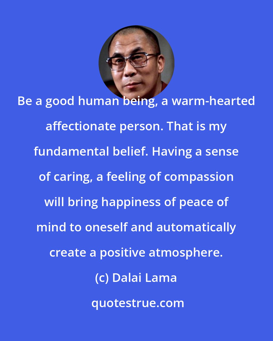 Dalai Lama: Be a good human being, a warm-hearted affectionate person. That is my fundamental belief. Having a sense of caring, a feeling of compassion will bring happiness of peace of mind to oneself and automatically create a positive atmosphere.