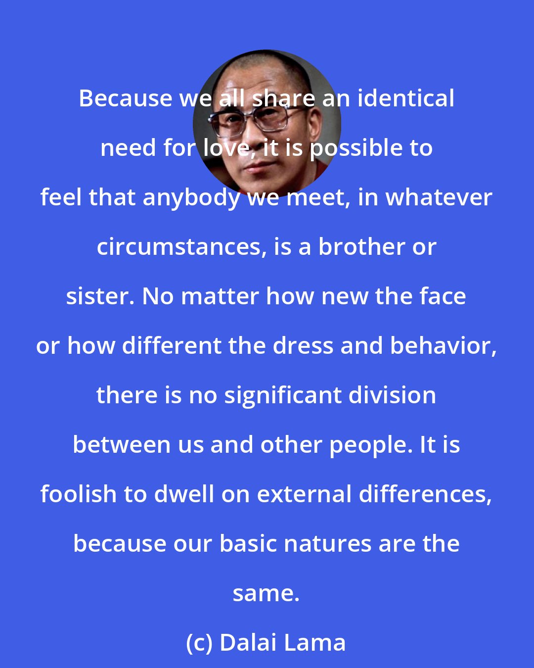 Dalai Lama: Because we all share an identical need for love, it is possible to feel that anybody we meet, in whatever circumstances, is a brother or sister. No matter how new the face or how different the dress and behavior, there is no significant division between us and other people. It is foolish to dwell on external differences, because our basic natures are the same.