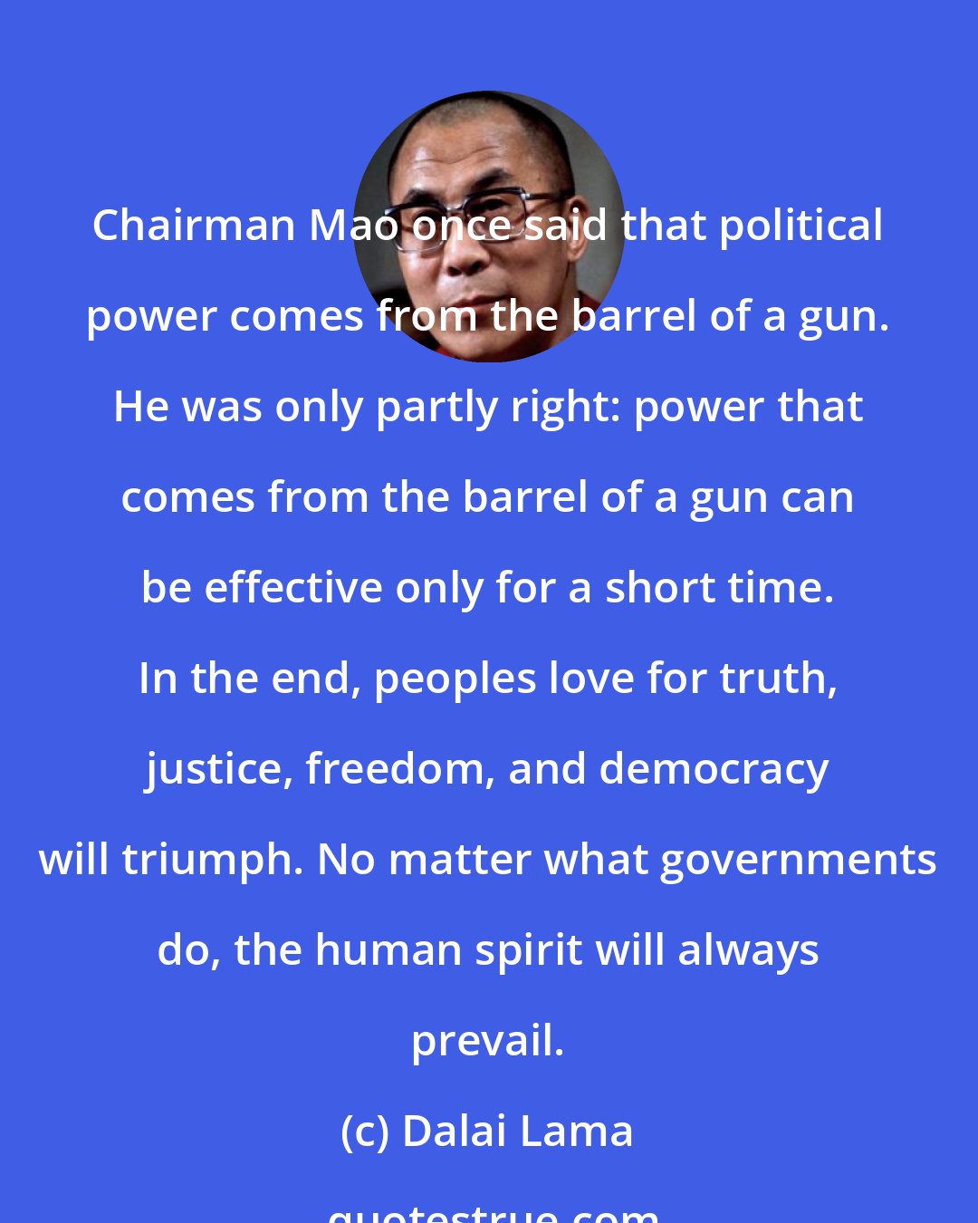 Dalai Lama: Chairman Mao once said that political power comes from the barrel of a gun. He was only partly right: power that comes from the barrel of a gun can be effective only for a short time. In the end, peoples love for truth, justice, freedom, and democracy will triumph. No matter what governments do, the human spirit will always prevail.