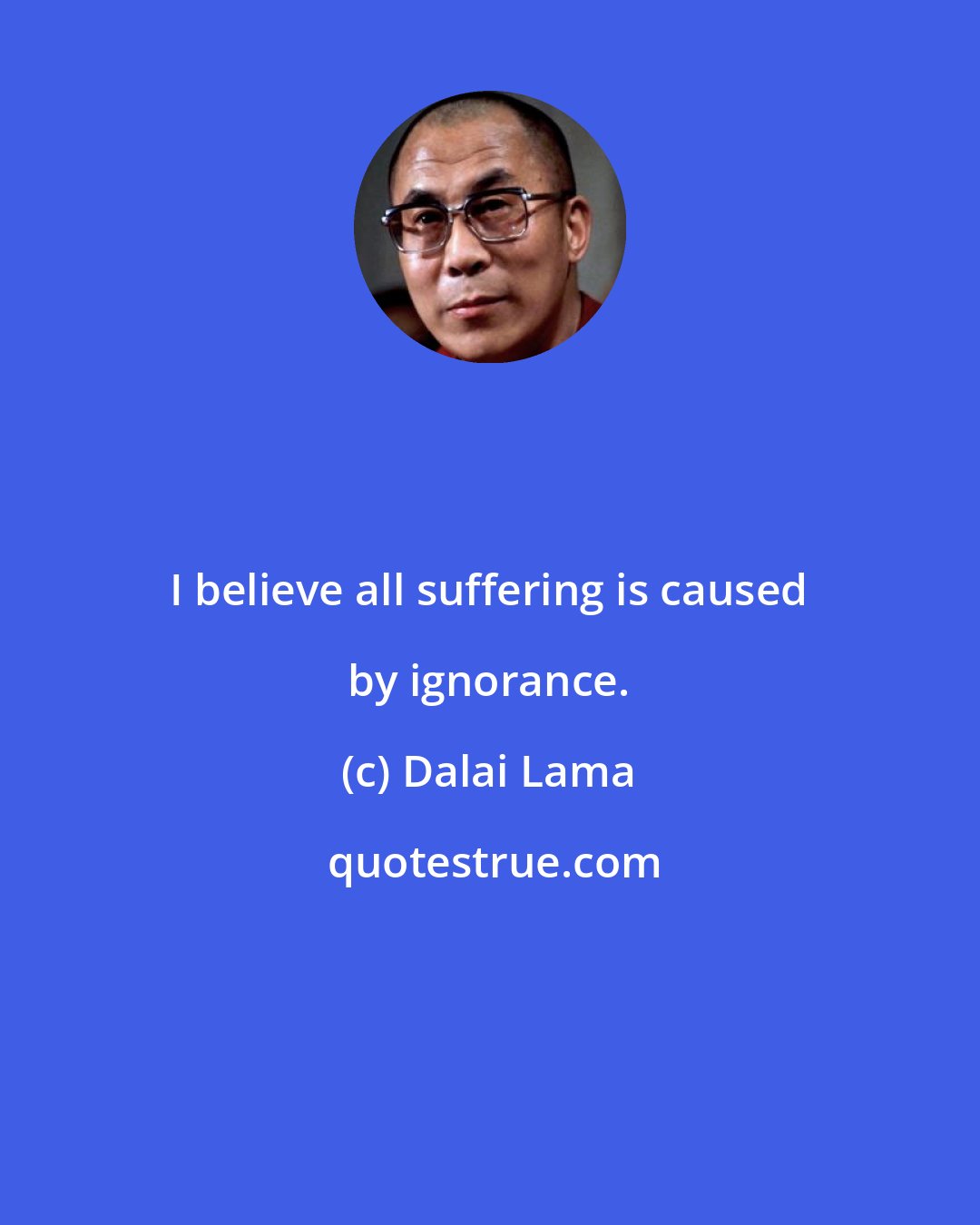 Dalai Lama: I believe all suffering is caused by ignorance.
