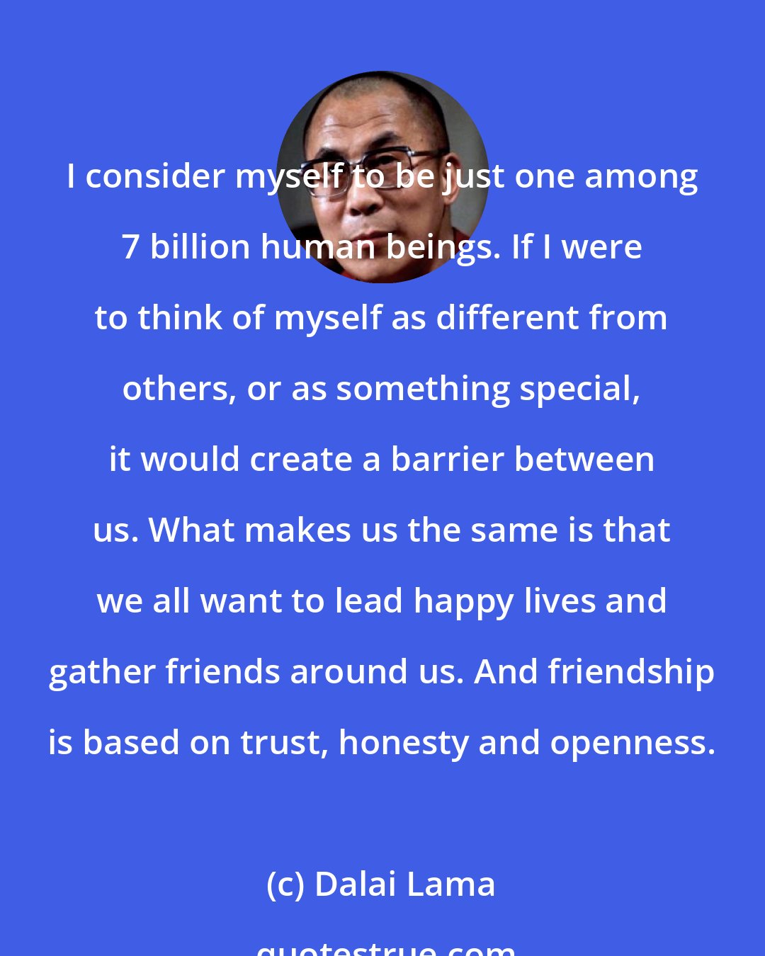 Dalai Lama: I consider myself to be just one among 7 billion human beings. If I were to think of myself as different from others, or as something special, it would create a barrier between us. What makes us the same is that we all want to lead happy lives and gather friends around us. And friendship is based on trust, honesty and openness.