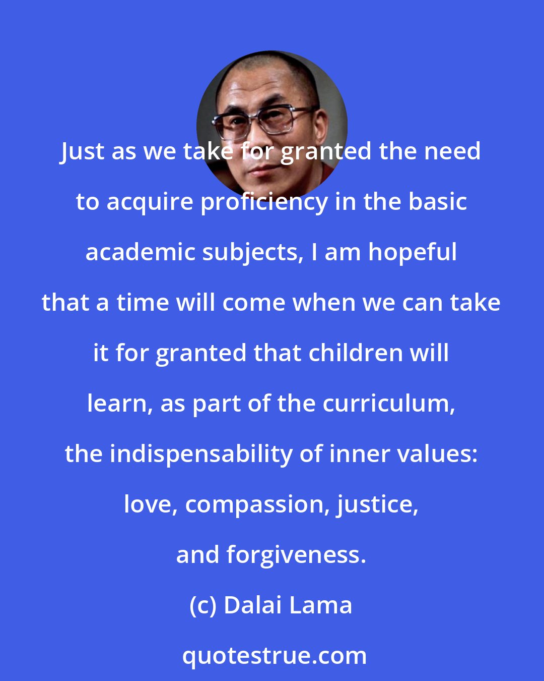 Dalai Lama: Just as we take for granted the need to acquire proficiency in the basic academic subjects, I am hopeful that a time will come when we can take it for granted that children will learn, as part of the curriculum, the indispensability of inner values: love, compassion, justice, and forgiveness.