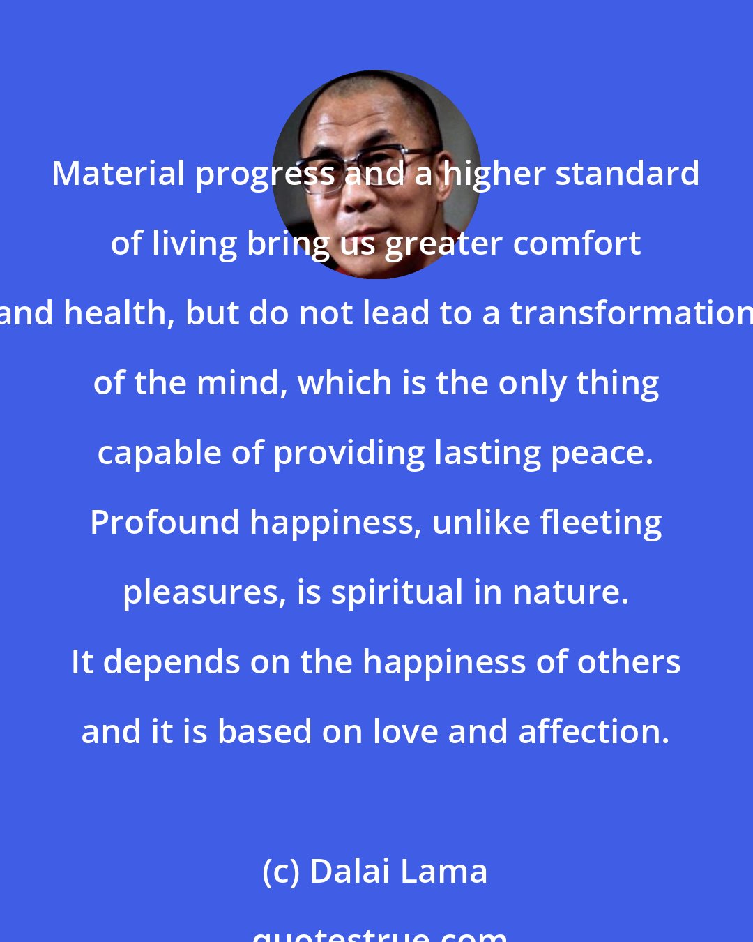 Dalai Lama: Material progress and a higher standard of living bring us greater comfort and health, but do not lead to a transformation of the mind, which is the only thing capable of providing lasting peace. Profound happiness, unlike fleeting pleasures, is spiritual in nature. It depends on the happiness of others and it is based on love and affection.