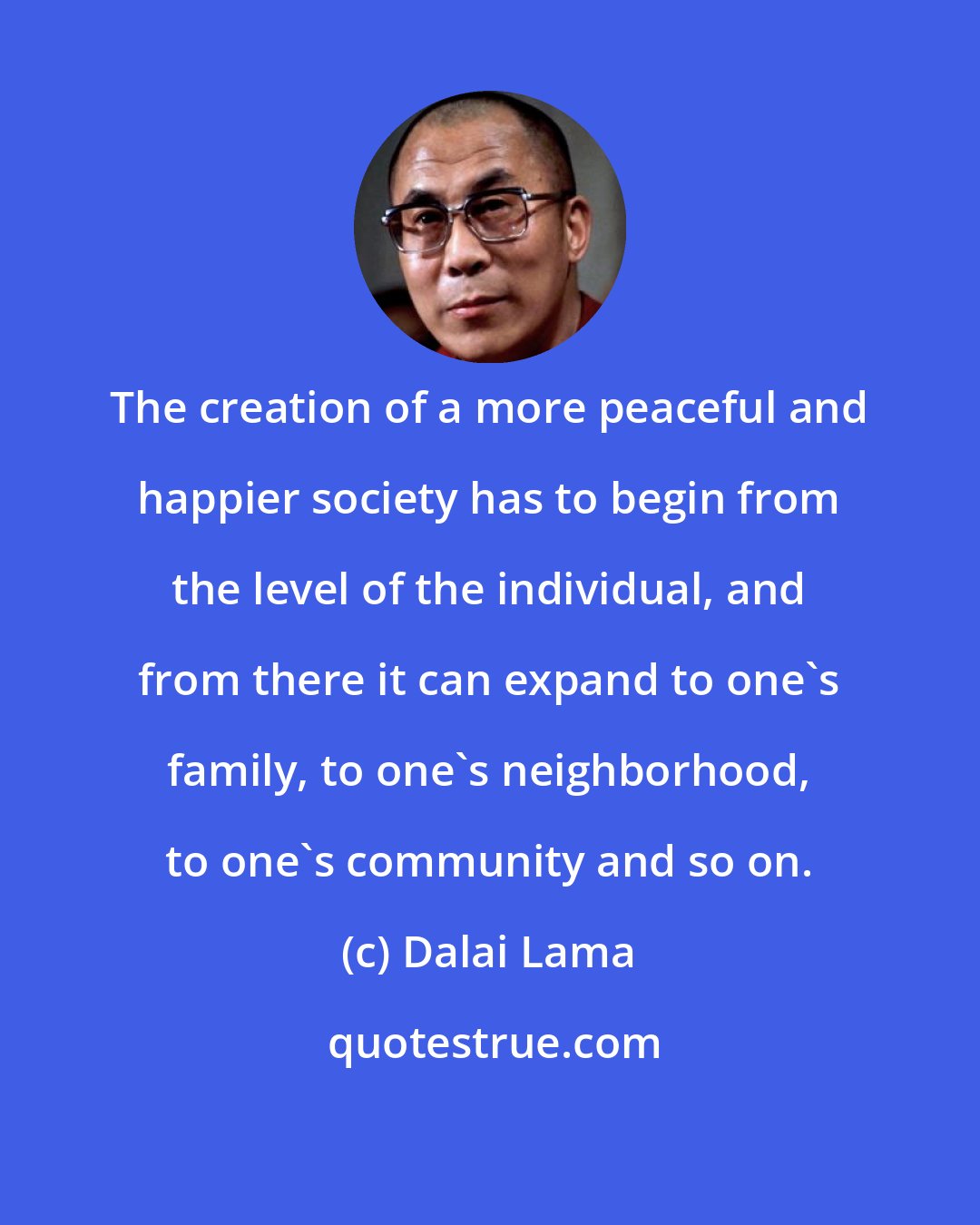 Dalai Lama: The creation of a more peaceful and happier society has to begin from the level of the individual, and from there it can expand to one's family, to one's neighborhood, to one's community and so on.