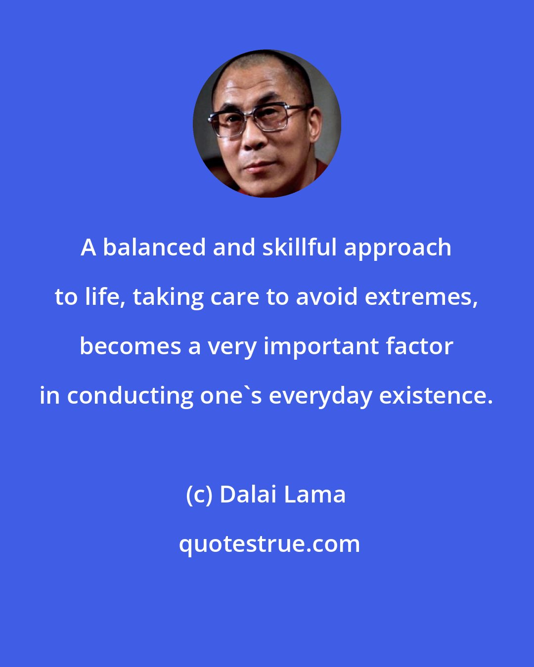 Dalai Lama: A balanced and skillful approach to life, taking care to avoid extremes, becomes a very important factor in conducting one's everyday existence.