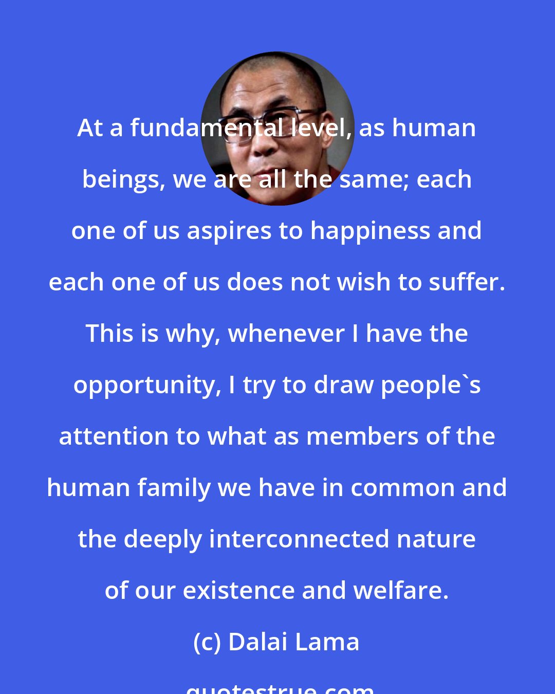 Dalai Lama: At a fundamental level, as human beings, we are all the same; each one of us aspires to happiness and each one of us does not wish to suffer. This is why, whenever I have the opportunity, I try to draw people's attention to what as members of the human family we have in common and the deeply interconnected nature of our existence and welfare.