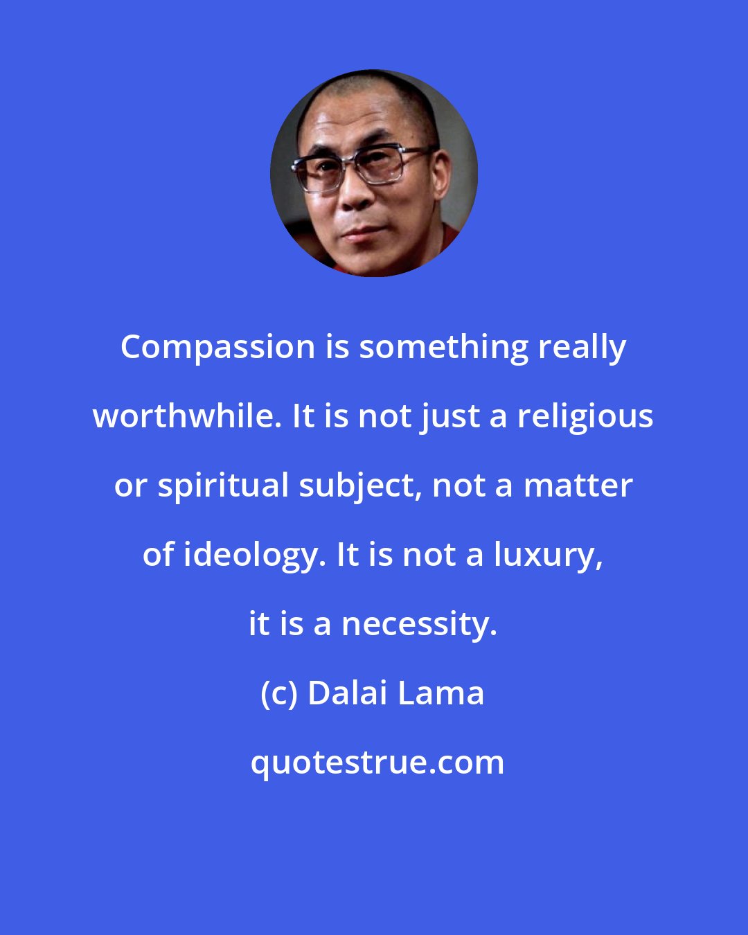 Dalai Lama: Compassion is something really worthwhile. It is not just a religious or spiritual subject, not a matter of ideology. It is not a luxury, it is a necessity.