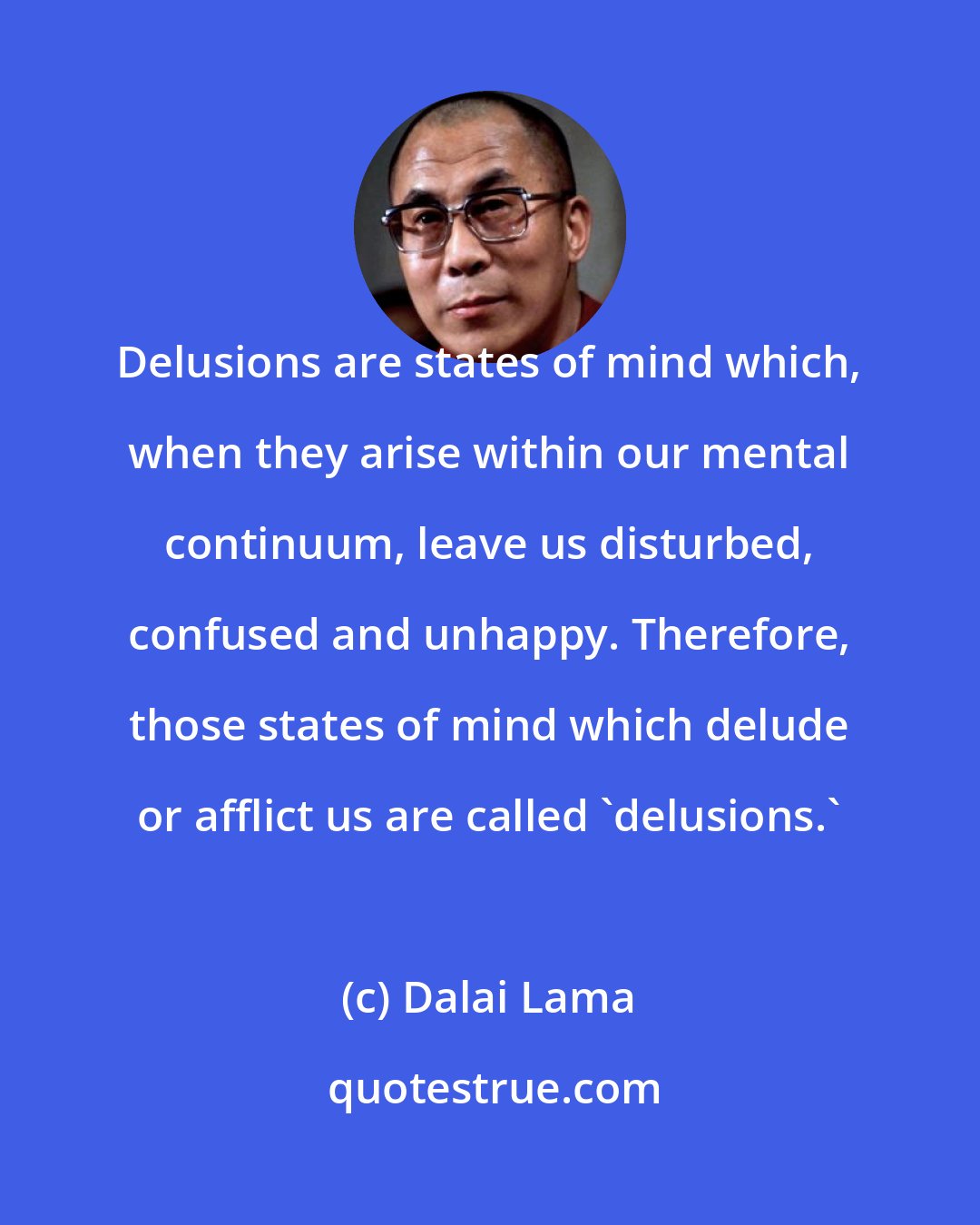 Dalai Lama: Delusions are states of mind which, when they arise within our mental continuum, leave us disturbed, confused and unhappy. Therefore, those states of mind which delude or afflict us are called 'delusions.'