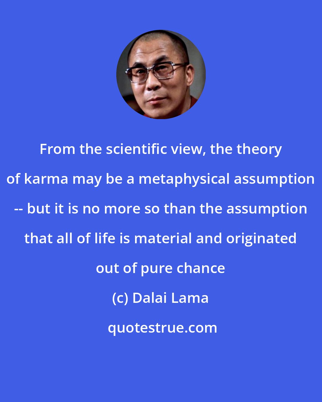 Dalai Lama: From the scientific view, the theory of karma may be a metaphysical assumption -- but it is no more so than the assumption that all of life is material and originated out of pure chance