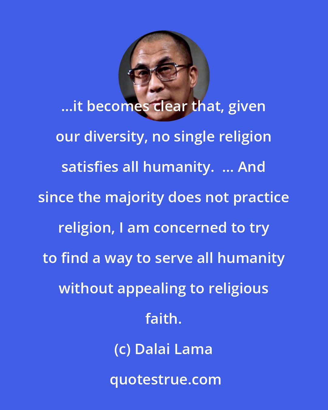 Dalai Lama: ...it becomes clear that, given our diversity, no single religion satisfies all humanity.  ... And since the majority does not practice religion, I am concerned to try to find a way to serve all humanity without appealing to religious faith.