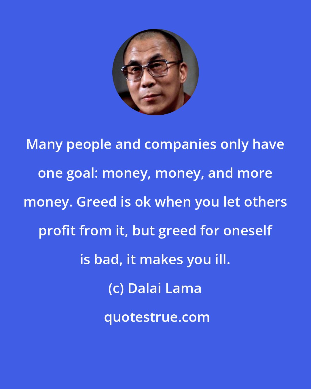 Dalai Lama: Many people and companies only have one goal: money, money, and more money. Greed is ok when you let others profit from it, but greed for oneself is bad, it makes you ill.