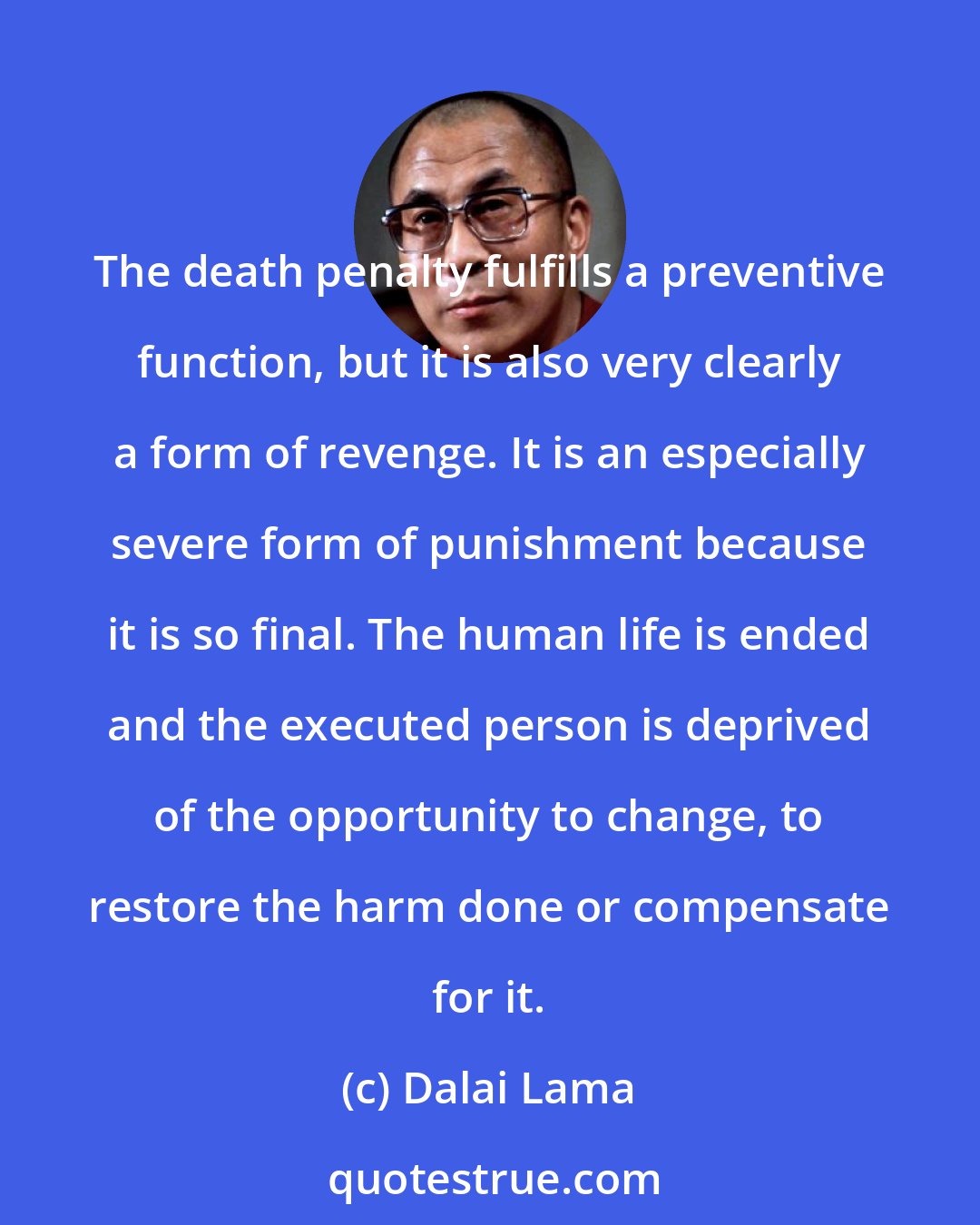 Dalai Lama: The death penalty fulfills a preventive function, but it is also very clearly a form of revenge. It is an especially severe form of punishment because it is so final. The human life is ended and the executed person is deprived of the opportunity to change, to restore the harm done or compensate for it.