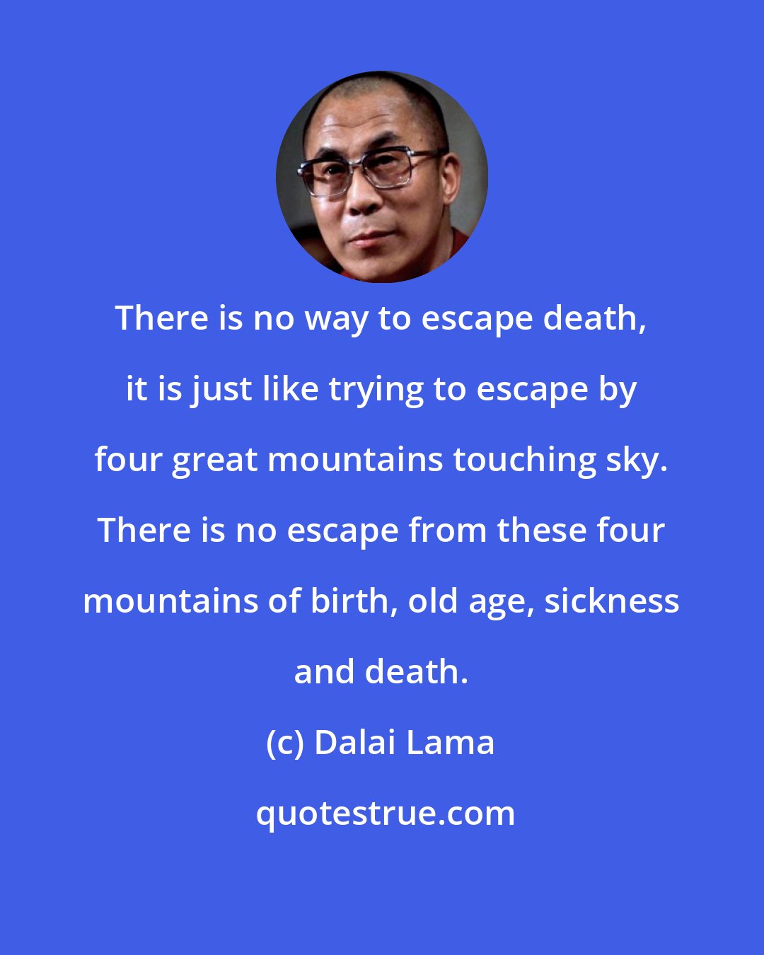 Dalai Lama: There is no way to escape death, it is just like trying to escape by four great mountains touching sky. There is no escape from these four mountains of birth, old age, sickness and death.