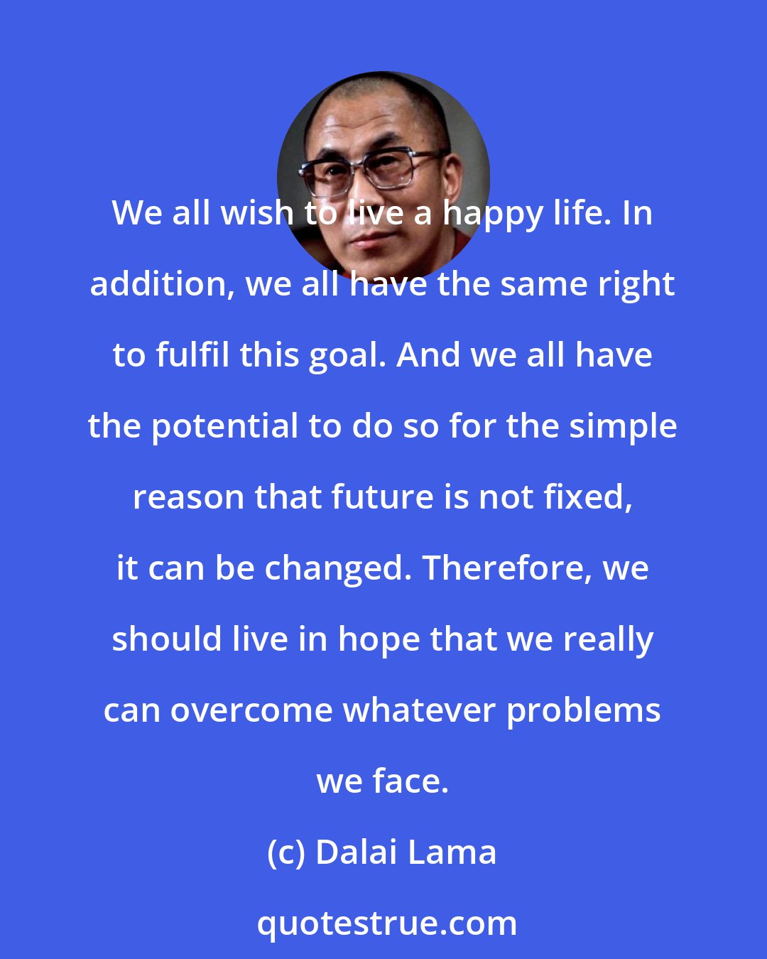 Dalai Lama: We all wish to live a happy life. In addition, we all have the same right to fulfil this goal. And we all have the potential to do so for the simple reason that future is not fixed, it can be changed. Therefore, we should live in hope that we really can overcome whatever problems we face.