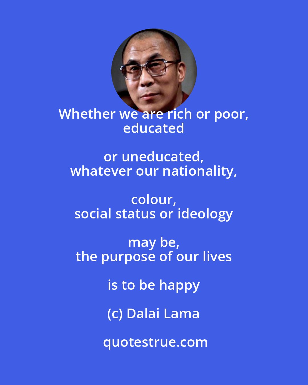 Dalai Lama: Whether we are rich or poor, 
 educated or uneducated, 
 whatever our nationality, colour, 
 social status or ideology may be, 
 the purpose of our lives is to be happy