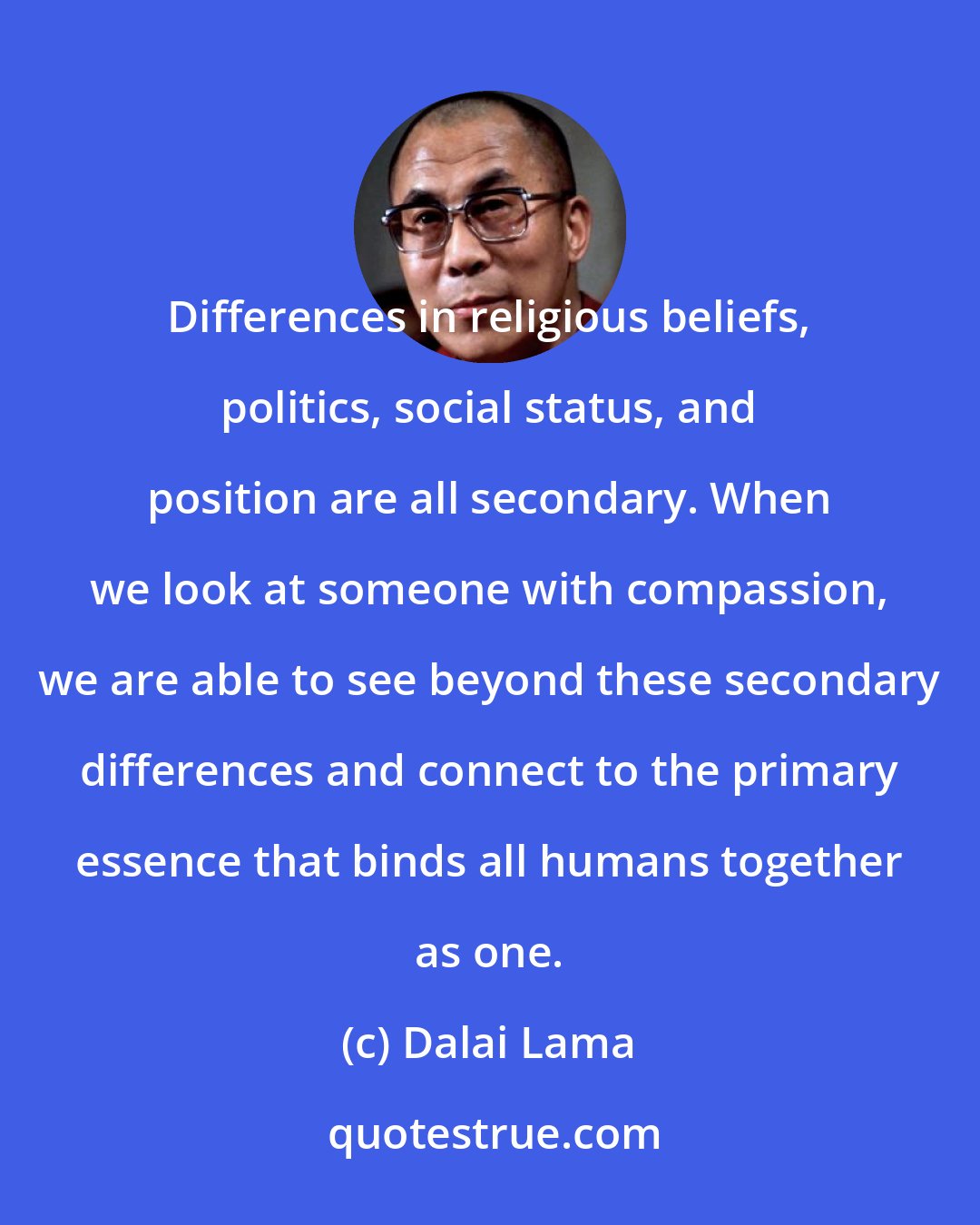 Dalai Lama: Differences in religious beliefs, politics, social status, and position are all secondary. When we look at someone with compassion, we are able to see beyond these secondary differences and connect to the primary essence that binds all humans together as one.