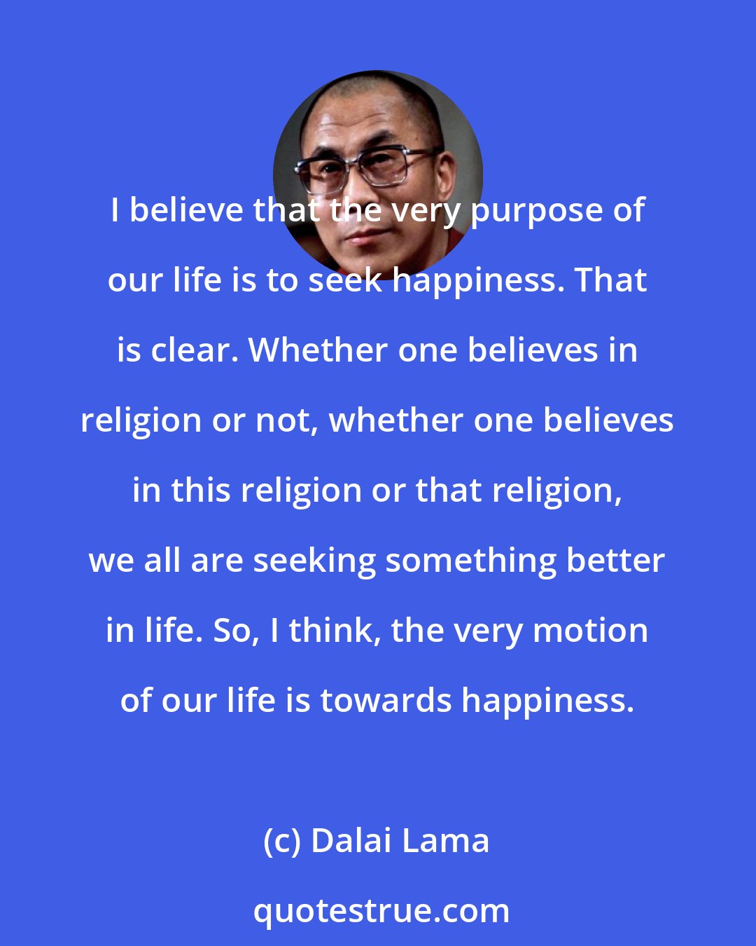 Dalai Lama: I believe that the very purpose of our life is to seek happiness. That is clear. Whether one believes in religion or not, whether one believes in this religion or that religion, we all are seeking something better in life. So, I think, the very motion of our life is towards happiness.