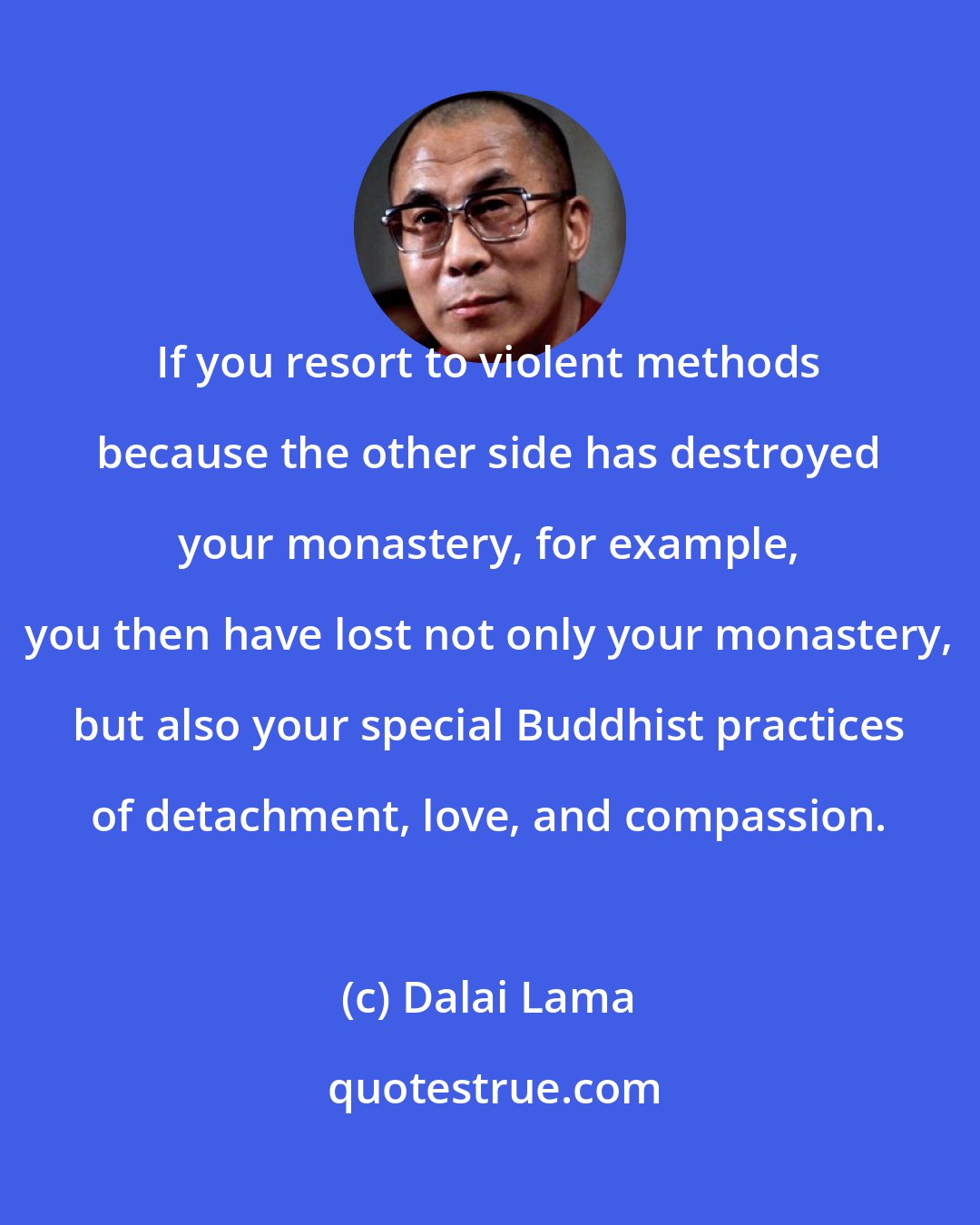 Dalai Lama: If you resort to violent methods because the other side has destroyed your monastery, for example, you then have lost not only your monastery, but also your special Buddhist practices of detachment, love, and compassion.