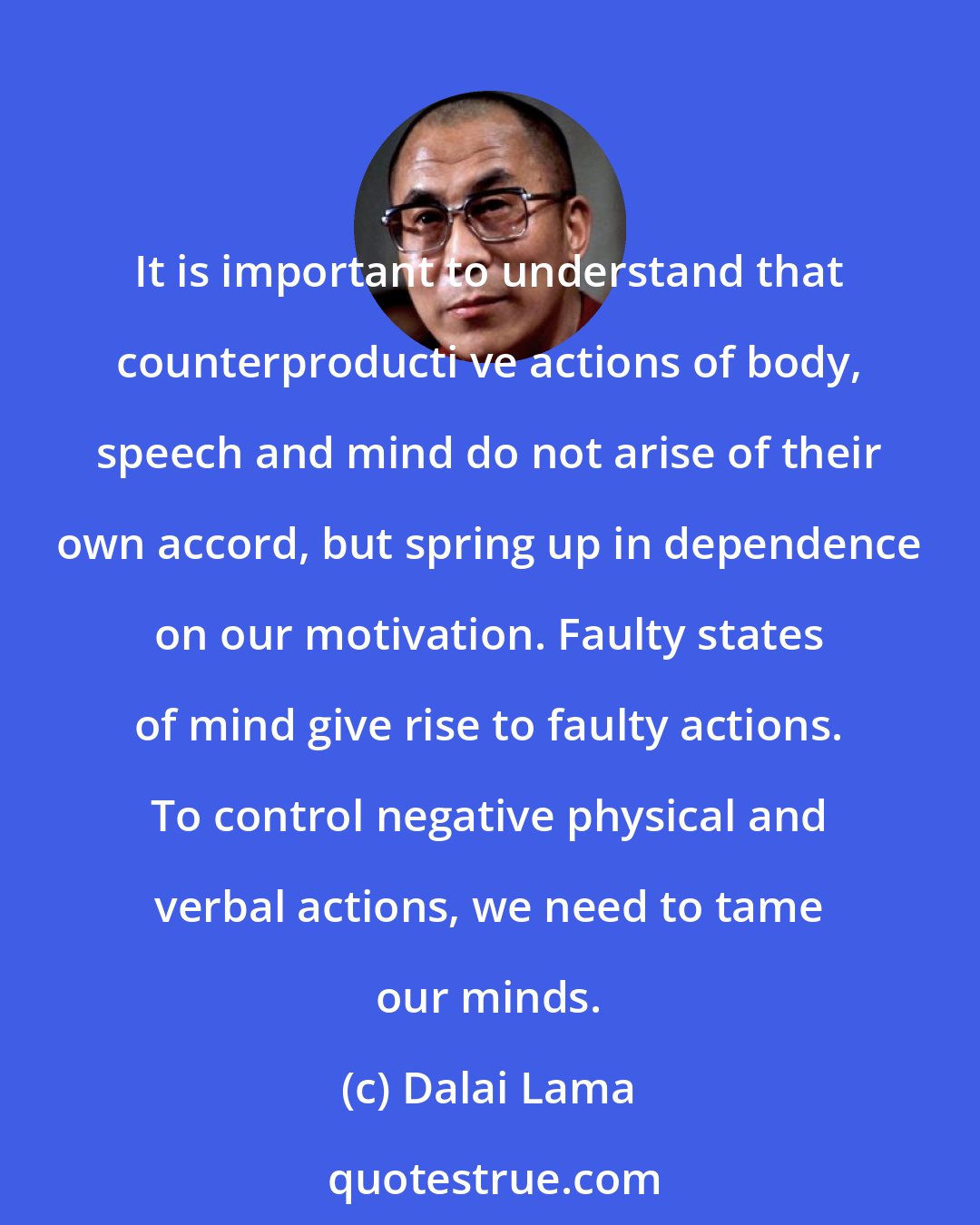 Dalai Lama: It is important to understand that counterproducti ve actions of body, speech and mind do not arise of their own accord, but spring up in dependence on our motivation. Faulty states of mind give rise to faulty actions. To control negative physical and verbal actions, we need to tame our minds.