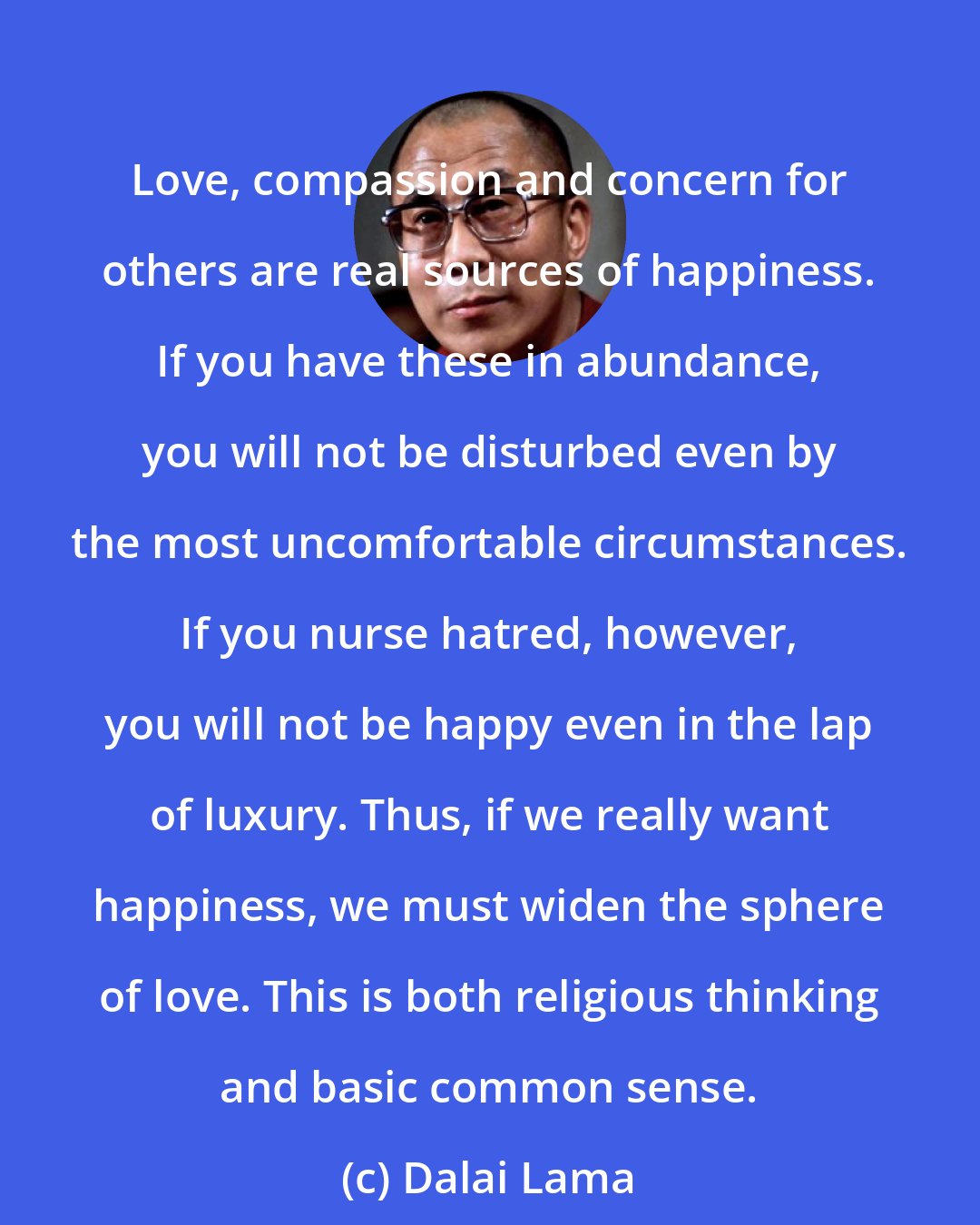 Dalai Lama: Love, compassion and concern for others are real sources of happiness. If you have these in abundance, you will not be disturbed even by the most uncomfortable circumstances. If you nurse hatred, however, you will not be happy even in the lap of luxury. Thus, if we really want happiness, we must widen the sphere of love. This is both religious thinking and basic common sense.