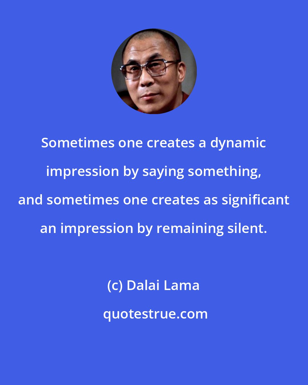 Dalai Lama: Sometimes one creates a dynamic impression by saying something, and sometimes one creates as significant an impression by remaining silent.