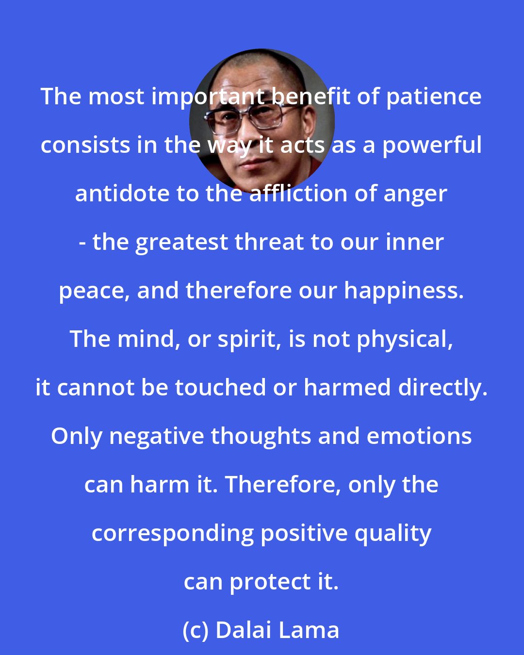 Dalai Lama: The most important benefit of patience consists in the way it acts as a powerful antidote to the affliction of anger - the greatest threat to our inner peace, and therefore our happiness. The mind, or spirit, is not physical, it cannot be touched or harmed directly. Only negative thoughts and emotions can harm it. Therefore, only the corresponding positive quality can protect it.