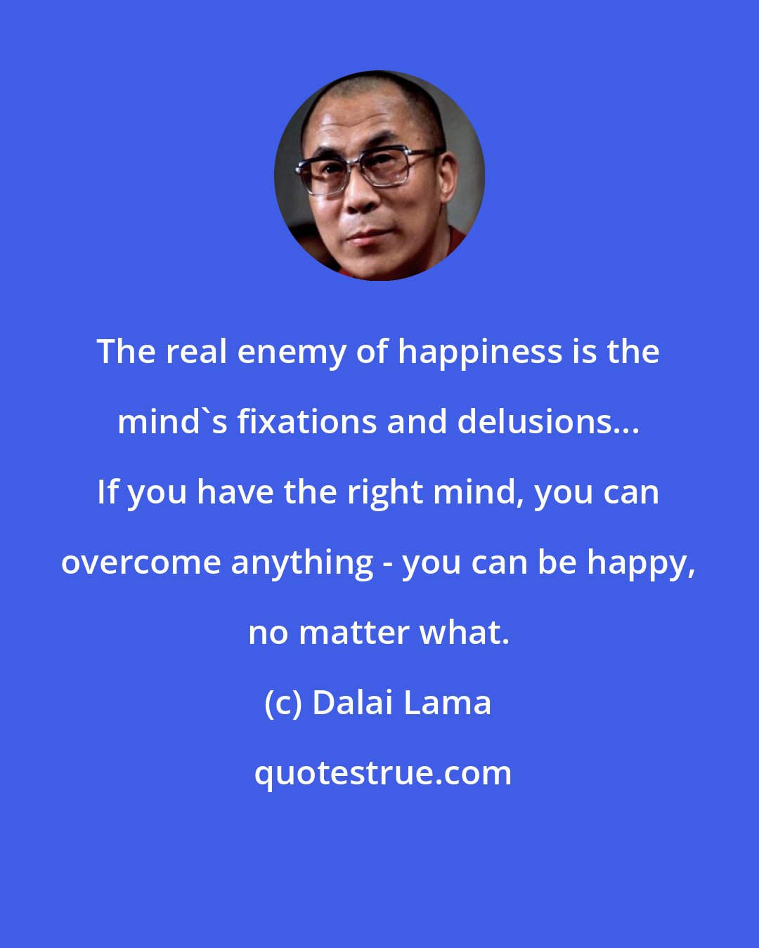 Dalai Lama: The real enemy of happiness is the mind's fixations and delusions... If you have the right mind, you can overcome anything - you can be happy, no matter what.